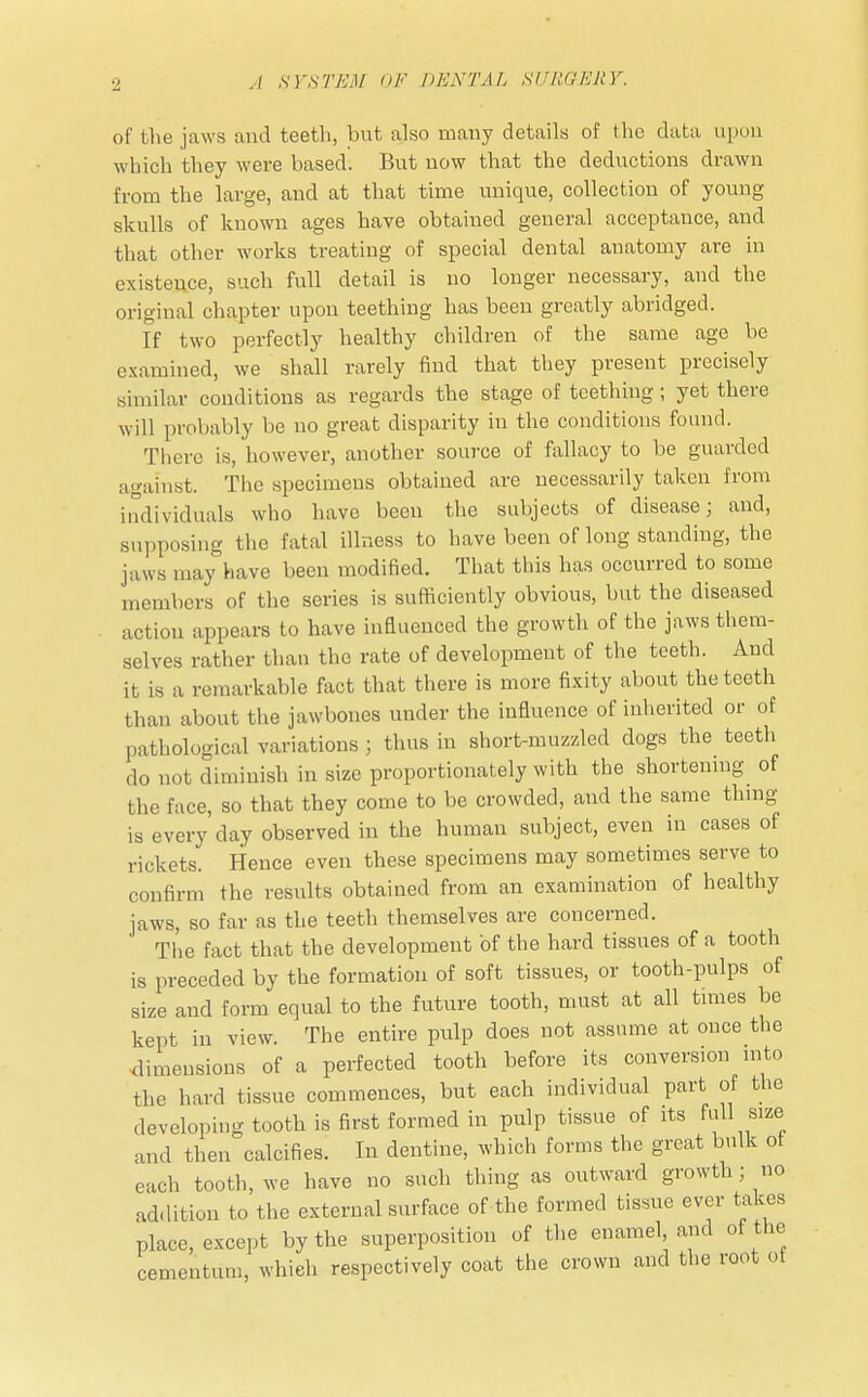 of the jaws and teeth, but also many details of the data upon which they were based. But now that the deductions drawn from the large, and at that time unique, collection of young skulls of known ages have obtained general acceptance, and that other works treating of special dental anatomy are in existence, such full detail is no longer necessary, and the original chapter upon teething has been greatly abridged. If two perfectly healthy children of the same age be examined, we shall rarely find that they present precisely similar conditions as regards the stage of teething; yet there will probably be no great disparity in the conditions found. There is, however, another source of fallacy to be guarded against. The specimens obtained are necessarily taken from individuals who have been the subjects of disease; and, supposing the fatal illness to have been of long standing, the jaws may have been modified. That this has occurred to some members of the series is sufficiently obvious, but the diseased action appears to have influenced the growth of the jaws them- selves rather than the rate of development of the teeth. And it is a remarkable fact that there is more fixity about the teeth than about the jawbones under the influence of inherited or of pathological variations ; thus in short-muzzled dogs the teeth do not diminish in size proportionately with the shortening of the face, so that they come to be crowded, and the same thing is every'day observed in the human subject, even in cases of rickets. Hence even these specimens may sometimes serve to confirm the results obtained from an examination of healthy jaws, so far as the teeth themselves are concerned. The fact that the development of the hard tissues of a tooth is preceded by the formation of soft tissues, or tooth-pulps of size and form equal to the future tooth, must at all times be kept in view. The entire pulp does not assume at once the dimensions of a perfected tooth before its conversion into the hard tissue commences, but each individual part of the developing tooth is first formed in pulp tissue of its full size and then calcifies. In dentine, which forms the great bulk of each tooth, we have no such thing as outward growth ; no addition to the external surface of the formed tissue ever takes place, except by the superposition of the enamel and of the cementum, which respectively coat the crown and the root of