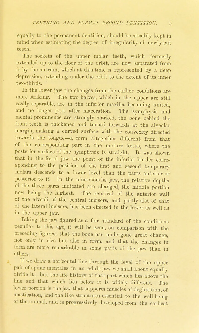 equally to the permanent dentition, should be steadily kept in mind when estimating the degree of irregularity of newly-cut teeth. The sockets of the upper molar teeth, which formerly extended up to the floor of the orbit, are now separated from it by the antrum, which at this time is represented by a deep depression, extending under the orbit to the extent of its inner two-thirds. In the lower jaw the changes from the earlier conditions are more striking. The two halves, which in the upper are still easily separable, are in the inferior maxilla becoming united, and no longer part after maceration. The symphysis and mental prominence are strongly marked, the bone behind the front teeth is thickened and turned forwards at the alveolar margin, making a curved surface with the convexity directed towards the tongue—a form altogether different from that of the corresponding part in the mature foetus, where the posterior surface of the symphysis is straight. It was shown that in the foetal jaw the point of the inferior border corre- sponding to the position of the first and second temporary molars descends to a lower level than the parts anterior or posterior to it. In the nine-months jaw, the relative depths of the three parts indicated are changed, the middle portion now being the highest. The removal of the anterior wall of the alveoli of the central incisors, and partly also of that of the lateral incisors, has been effected in the lower as well as in the upper jaw. Taking the jaw figured as a fair standard of the conditions peculiar to this age, it will be seen, on comparison with the preceding figures, that the bone has undergone great change, not only in size but also in form, and that the changes in form are more remarkable in some parts of the jaw than in others. If we draw a horizontal line through the level of the upper pair of spinse mentales in an adult jaw we shall about equally divide it; but the life history of that part which lies above the line and that which lies below it is widely different. The lower portion is the jaw that supports muscles of deglutition, of mastication, and the like structures essential to the well-being of the animal, and is progressively developed from the earliest