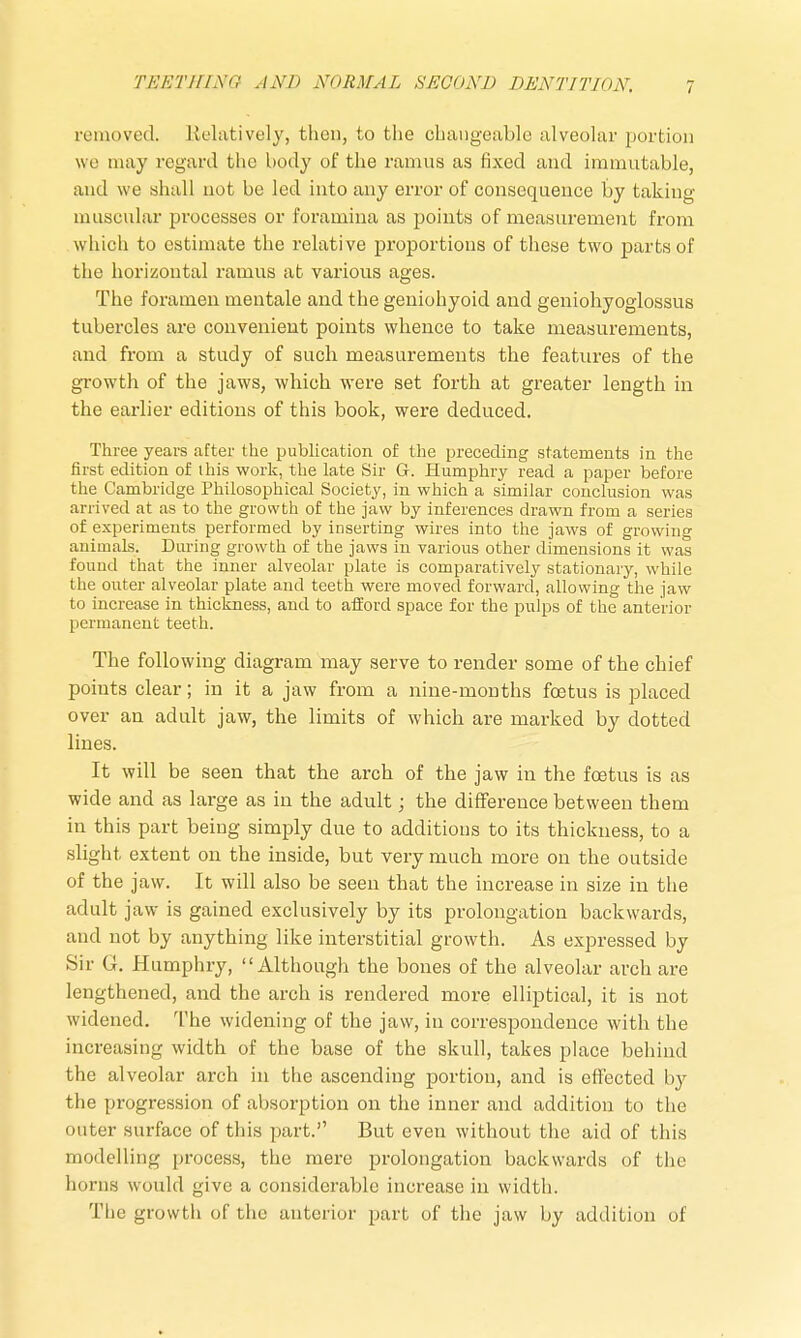 removed. Relatively, then, to the changeable alveolar portion we may regard the body of the ramus as fixed and immutable, and we shall not be led into any error of consequence by taking muscular processes or foramina as points of measurement from which to estimate the relative proportions of these two parts of the horizontal ramus at various ages. The foramen mentale and the geniohyoid and geniohyoglossus tubercles are convenient points whence to take measurements, and from a study of such measurements the features of the growth of the jaws, which were set forth at greater length in the earlier editions of this book, were deduced. Three years after the publication of the preceding statements in the first edition of this work, the late Sir G. Humphry read a paper before the Cambridge Philosophical Society, in which a similar conclusion was arrived at as to the growth of the jaw by inferences drawn from a series of experiments performed by inserting wires into the jaws of growing animals. Dining growth of the jaws in various other dimensions it was found that the inner alveolar plate is comparatively stationary, while the outer alveolar plate and teeth were moved forward, allowing the jaw to increase in thickness, and to afford space for the pulps of the anterior permanent teeth. The following diagram may serve to render some of the chief points clear; in it a jaw from a nine-months foetus is placed over an adult jaw, the limits of which are marked by dotted lines. It will be seen that the arch of the jaw in the foetus is as wide and as large as in the adult; the difference between them in this part being simply due to additions to its thickness, to a slight extent on the inside, but very much more on the outside of the jaw. It will also be seen that the increase in size in the adult jaw is gained exclusively by its prolongation backwards, and not by anything like interstitial growth. As expressed by Sir G. Humphry, Although the bones of the alveolar arch are lengthened, and the arch is rendered more elliptical, it is not widened. The widening of the jaw, in correspondence with the increasing width of the base of the skull, takes place behind the alveolar arch in the ascending portion, and is effected by the progression of absorption on the inner and addition to the outer surface of this part. But even without the aid of this modelling process, the mere prolongation backwards of the horns would give a considerable increase in width. The growth of the anterior part of the jaw by addition of