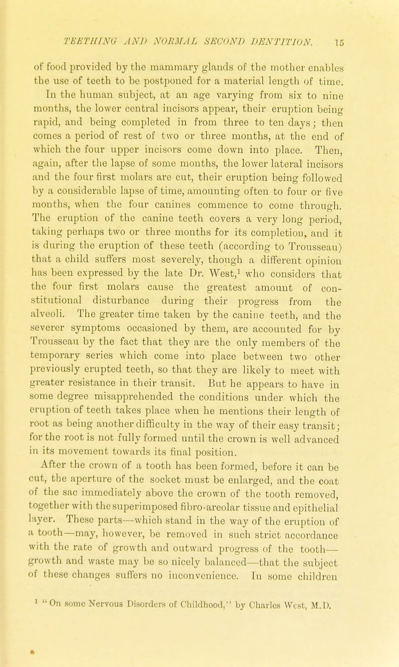 of food provided by the mammary glands of the mother enables the use of teeth to be postponed for a material length of time. In the human subject, at an age varying from six to nine months, the lower central incisors appear, their eruption being rapid, and being completed in from three to ten days; then comes a period of rest of two or three months, at the end of which the four upper incisors come down into place. Then, again, after the lapse of some months, the lower lateral incisors and the four first molars are cut, their eruption being followed by a considerable lapse of time, amounting often to four or five months, when the four canines commence to come through. The eruption of the canine teeth covers a very long period, taking perhaps two or three months for its completion, and it is during the eruption of these teeth (according to Trousseau) that a child suffers most severely, though a different opinion has been expressed by the late Dr. West,1 who considers that the four first molars cause the greatest amount of con- stitutional disturbance during their progress from the alveoli. The greater time taken by the canine teeth, and the severer symptoms occasioned by them, are accounted for by Trousseau by the fact that they are the only members of the temporary series which come into place between two other previously erupted teeth, so that they are likely to meet with greater resistance in their transit. But he appears to have in some degree misapprehended the conditions under which the eruption of teeth takes place when he mentions their length of root as being another difficulty in the way of their easy transit; for the root is not fully formed until the crown is well advanced in its movement towards its final position. After the crown of a tooth has been formed, before it can be cut, the aperture of the socket must be enlarged, and the coat of the sac immediately above the crown of the tooth removed, together witli the superimposed fibro-areolar tissue and epithelial layer. These parts—which stand in the way of the eruption of a tooth—may, however, be removed in such strict accordance with the rate of growth and outward progress of the tooth— growth and waste may be so nicely balanced—that the subject of these changes suffers no inconvenience. In some children 1 On some Nervous Disorders of Childhood, by Charles West, M.D.