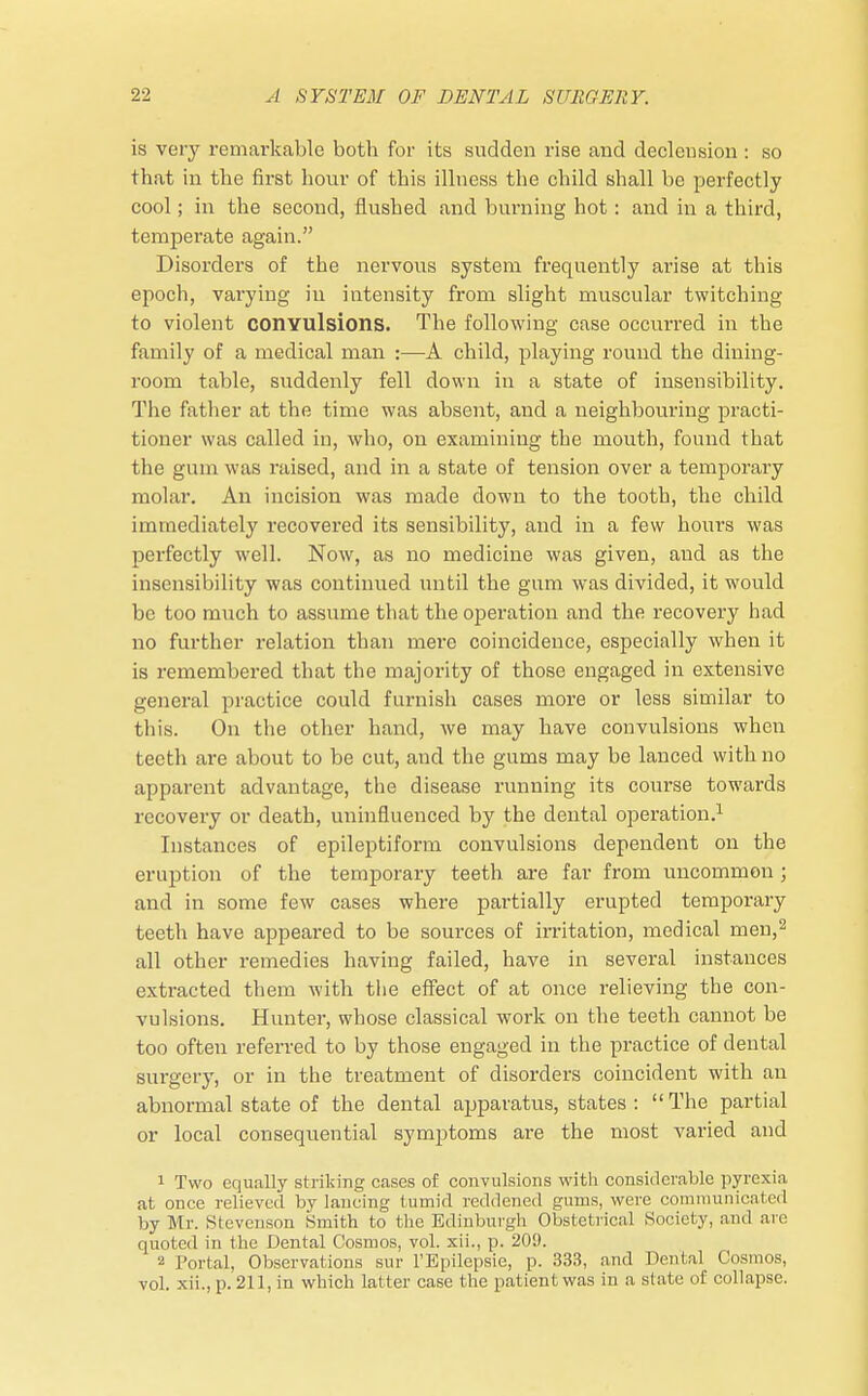 is veiy remarkable both for its sudden rise and declension : so that in the first hour of this illness the child shall be perfectly cool; in the second, flushed and burning hot: and in a third, temperate again. Disorders of the nervous system frequently arise at this epoch, varying in intensity from slight muscular twitching to violent convulsions. The following case occurred in the family of a medical man :—A child, playing round the dining- room table, suddenly fell down in a state of insensibility. The father at the time was absent, and a neighbouring practi- tioner was called in, who, on examining the mouth, found that the gum was raised, and in a state of tension over a temporary molar. An incision was made down to the tooth, the child immediately recovered its sensibility, and in a few hours was perfectly well. Now, as no medicine was given, and as the insensibility was continued until the gum was divided, it would be too much to assume that the operation and the recovery had no further relation than mere coincidence, especially when it is remembered that the majority of those engaged in extensive general practice could furnish cases more or less similar to this. On the other hand, we may have convulsions when teeth are about to be cut, and the gums may be lanced with no apparent advantage, the disease running its course towards recovery or death, uninfluenced by the dental operation.1 Instances of epileptiform convulsions dependent on the eruption of the temporary teeth are far from uncommon ; and in some few cases where partially erupted temporary teeth have appeared to be sources of irritation, medical men,2 all other remedies having failed, have in several instances extracted them with the effect of at once relieving the con- vulsions. Hunter, whose classical work on the teeth cannot be too often referred to by those engaged in the practice of dental surgery, or in the treatment of disorders coincident with an abnormal state of the dental apparatus, states: The partial or local consequential symptoms are the most varied and 1 Two equally striking cases of convulsions with considerable pyrexia at once relieved by lancing tumid reddened gums, were communicated by Mr. Stevenson Smith to the Edinburgh Obstetrical Society, and are quoted in the Dental Cosmos, vol. xii., p. 20!). 2 Portal, Observations sur l'Epilepsie, p. 333, and Dental Cosmos, vol. xii., p. 211, in which latter case the patient was in a slate of collapse.