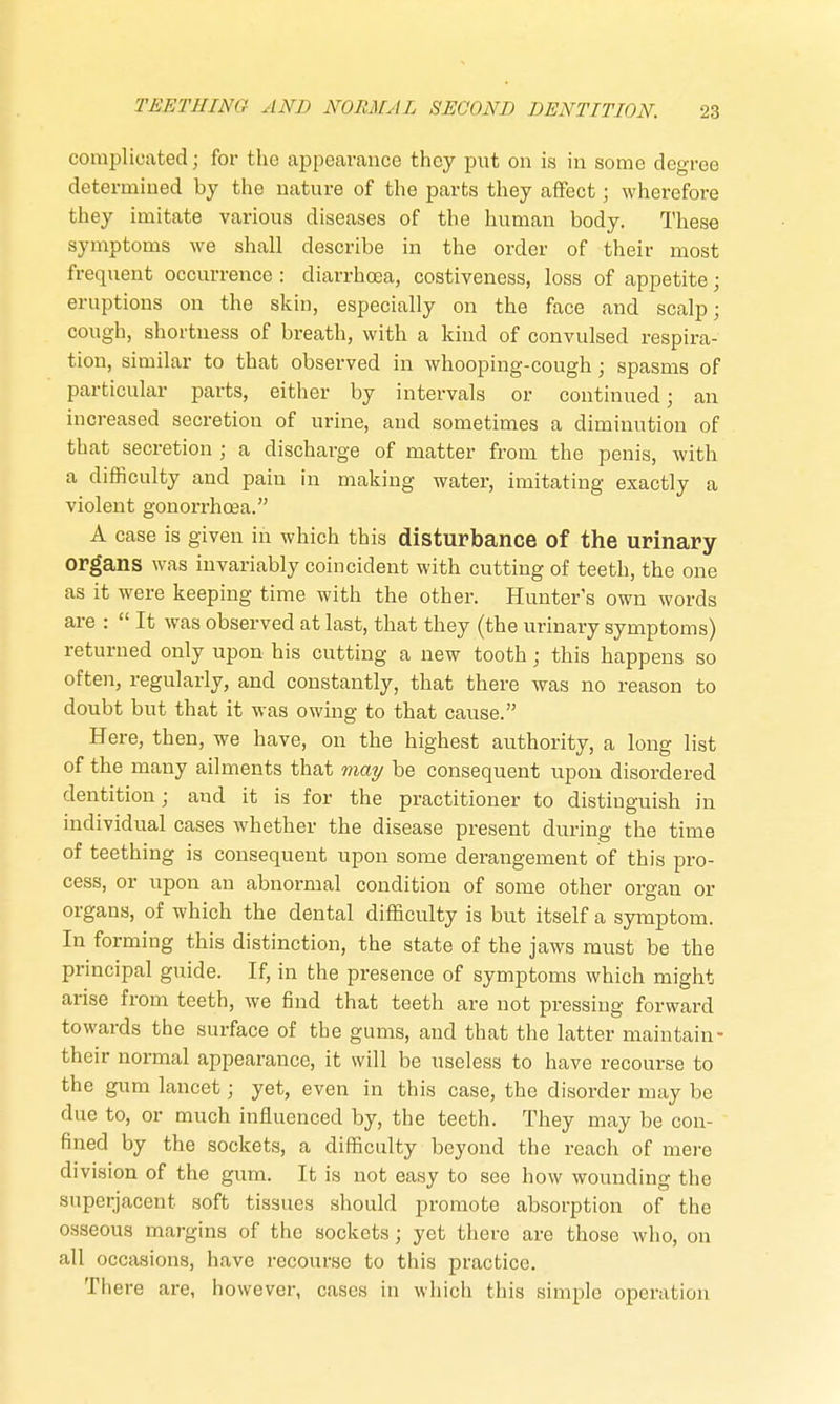 complicated; for the appearance they put on is in some degree determined by the nature of the parts they affect; wherefore they imitate various diseases of the human body. These symptoms we shall describe in the order of their most frequent occurrence : diarrhoea, costiveness, loss of appetite; eruptions on the skin, especially on the face and scalp; cough, shortness of breath, with a kind of convulsed respira- tion, similar to that observed in whooping-cough; spasms of particular parts, either by intervals or continued; an increased secretion of urine, and sometimes a diminution of that secretion ; a discharge of matter from the penis, with a difficulty and pain in making water, imitating exactly a violent gonorrhoea. A case is given in which this disturbance of the urinary organs was invariably coincident with cutting of teeth, the one as it were keeping time with the other. Hunter's own words are :  It was observed at last, that they (the urinary symptoms) returned only upon his cutting a new tooth; this happens so often, regularly, and constantly, that there was no reason to doubt but that it was owing to that cause. Here, then, we have, on the highest authority, a long list of the many ailments that may be consequent upon disordered dentition; and it is for the practitioner to distinguish in individual cases whether the disease present during the time of teething is consequent upon some derangement of this pro- cess, or upon an abnormal condition of some other organ or organs, of which the dental difficulty is but itself a symptom. In forming this distinction, the state of the jaws must be the principal guide. If, in the presence of symptoms which might arise from teeth, we find that teeth are not pressing forward towards the surface of the gums, and that the latter maintain- their normal appearance, it will be useless to have recourse to the gum lancet; yet, even in this case, the disorder may be due to, or much influenced by, the teeth. They may be con- fined by the sockets, a difficulty beyond the reach of mere division of the gum. It is not easy to see how wounding the superjacent soft tissues should promote absorption of the osseous margins of the sockets; yet there are those who, on all occasions, have recourse to this practice. There are, however, cases in which this simple opera Lion