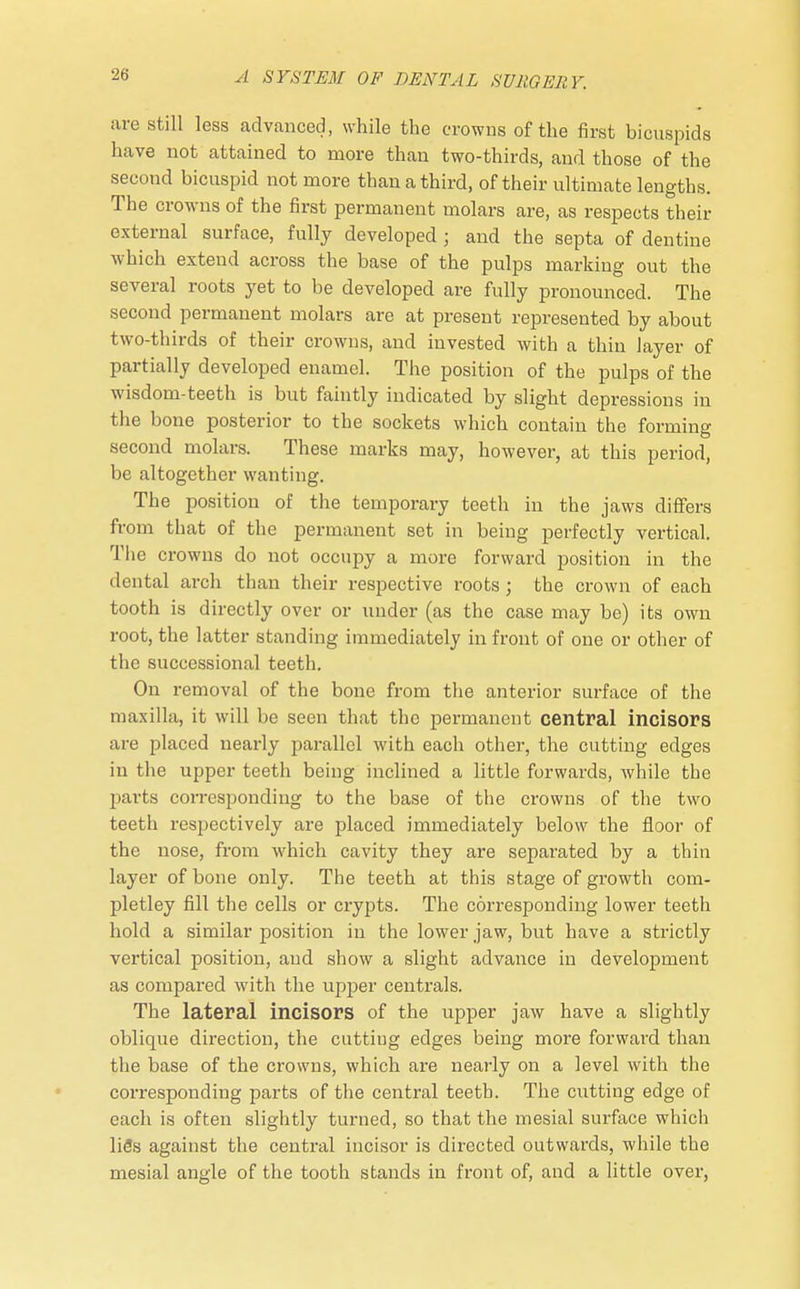 •it; are still less advanced, while the crowns of the first bicuspids have not attained to more than two-thirds, and those of the second bicuspid not more than a third, of their ultimate lengths. The crowns of the first permanent molars are, as respects their external surface, fully developed j and the septa of dentine which extend across the base of the pulps marking out the several roots yet to be developed are fully pronounced. The second permanent molars are at present represented by about two-thirds of their crowns, and invested with a thin layer of partially developed enamel. The position of the pulps of the wisdom-teeth is but faintly indicated by slight depressions in the bone posterior to the sockets which contain the forming second molars. These marks may, however, at this period, be altogether wanting. The position of the temporary teeth in the jaws differs from that of the permanent set in being perfectly vertical. The crowns do not occupy a more forward position in the dental arch than their respective roots ; the crown of each tooth is directly over or under (as the case may be) its own root, the latter standing immediately in front of one or other of the successional teeth. On removal of the bone from the anterior surface of the maxilla, it will be seen that the permanent central incisors are placed nearly parallel with each other, the cutting edges in the upper teeth being inclined a little forwards, while the parts corresponding to the base of the crowns of the two teeth respectively are placed immediately below the floor of the nose, from which cavity they are separated by a thin layer of bone only. The teeth at this stage of growth com- pletley fill the cells or crypts. The corresponding lower teeth hold a similar position in the lower jaw, but have a strictly vertical position, and show a slight advance in development as compared with the upper centrals. The lateral incisors of the upper jaw have a slightly oblique direction, the cutting edges being more forward than the base of the crowns, which are nearly on a level with the corresponding parts of the central teeth. The cutting edge of each is often slightly turned, so that the mesial surface which liSs against the central incisor is directed outwards, while the mesial angle of the tooth stands iu front of, and a little over,