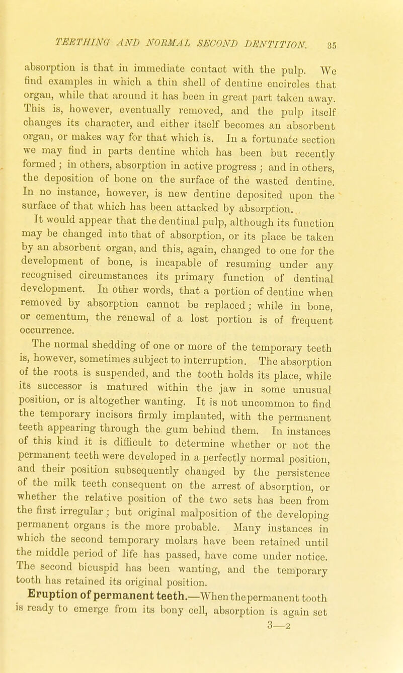 absorption is that in immediate contact with the pulp. We find examples in which a thin shell of dentine encircles that organ, while that around it has been in great part taken away. This is, however, eventually removed, and the pulp itself changes its character, and either itself becomes an absorbent organ, or makes way for that which is. In a fortunate section we may find in parts dentine which has been but recently formed ; in others, absorption in active progress • and in others, the deposition of bone on the surface of the wasted dentine. In no instance, however, is new dentine deposited upon the surface of that which has been attacked by absorption. It would appear that the dentinal pulp, although its function may be changed into that of absorption, or its place be taken by an absorbent organ, and this, again, changed to one for the development of bone, is incapable of resuming under any recognised circumstances its primary function of dentinal development. In other words, that a portion of dentine when removed by absorption cannot be replaced; while in bone, or cementum, the renewal of a lost portion is of frequent occurrence. The normal shedding of one or more of the temporary teeth is, however, sometimes subject to interruption. The absorption of the roots is suspended, and che tooth holds its place, while its successor is matured within the jaw in some unusual position, or is altogether wanting. It is not uncommon to find the temporary incisors firmly implanted, with the permanent teeth appearing through the gum behind them. In instances of this kind it is difficult to determine whether or not the permanent teeth were developed in. a perfectly normal position, and their position subsequently changed by the persistence of the milk teeth consequent on the arrest of absorption, or whether the relative position of the two sets has been from the first irregular; but original malposition of the developing permanent organs is the more probable. Many instances in which the second temporary molars have been retained until the middle period of life has passed, have come under notice. The second bicuspid has been wanting, and the temporary tooth has retained its original position. Eruption of permanent teeth.—When thepermanent tooth is ready to emerge from its bony cell, absorption is again set 3—2