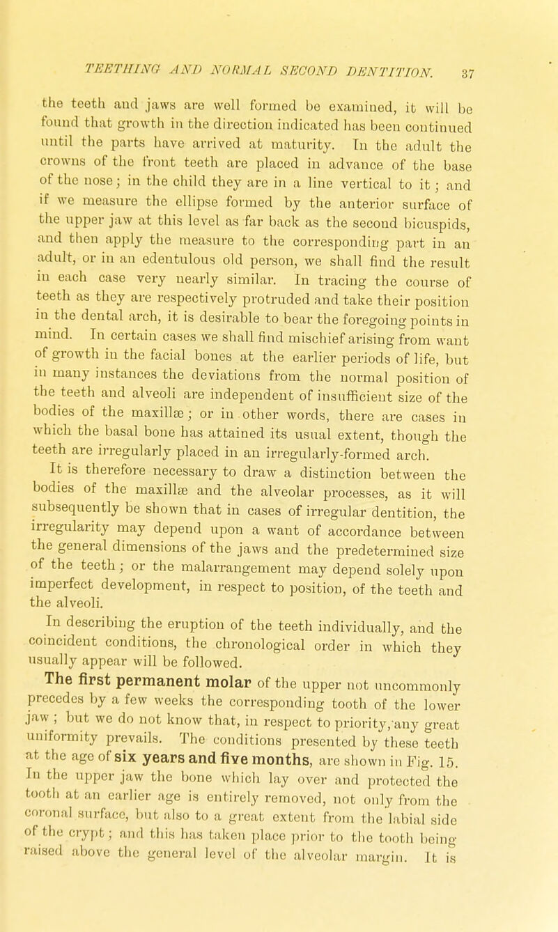 the teeth and jaws are well formed be examined, it will be found that growth in the direction indicated lias been continued until the parts have arrived at maturity. Tn the adult the crowns of the front teeth are placed in advance of the base of the nose j in the child they are in a line vertical to it; and if we measure the ellipse formed by the anterior surface of the upper jaw at this level as far back as the second bicuspids, and then apply the measure to the corresponding part in an adult, or in an edentulous old person, we shall find the result in each case very nearly similar. In tracing the course of teeth as they are respectively protruded and take their position in the dental arch, it is desirable to bear the foregoing points in mind. In certain cases we shall find mischief arising from want of growth in the facial bones at the earlier periods of life, but in many instances the deviations from the normal position of the teeth and alveoli are independent of insufficient size of the bodies of the maxillae; or in other words, there are cases in which the basal bone has attained its usual extent, though the teeth are irregularly placed in an irregularly-formed arch. It is therefore necessary to draw a distinction between the bodies of the maxillae and the alveolar processes, as it will subsequently be shown that in cases of irregular dentition, the irregularity may depend upon a want of accordance between the general dimensions of the jaws and the predetermined size of the teeth; or the malarrangement may depend solely upon imperfect development, in respect to position, of the teeth and the alveoli. In describing the eruption of the teeth individually, and the coincident conditions, the chronological order in which they usually appear will be followed. The first permanent molar of the upper not uncommonly precedes by a few weeks the corresponding tooth of the lower jaw ; but we do not know that, in respect to priority, any great uniformity prevails. The conditions presented by these teeth at the age of six years and five months, are shown in Fig. 15. In the upper jaw the bone which lay over and protected the tooth at, an earlier age is entirely removed, not only from the coronal surface, but also to a great extent from the labial side of thr crypt; and this lias taken place prior to the tooth being raised above the general level of the alveolar margin. It is