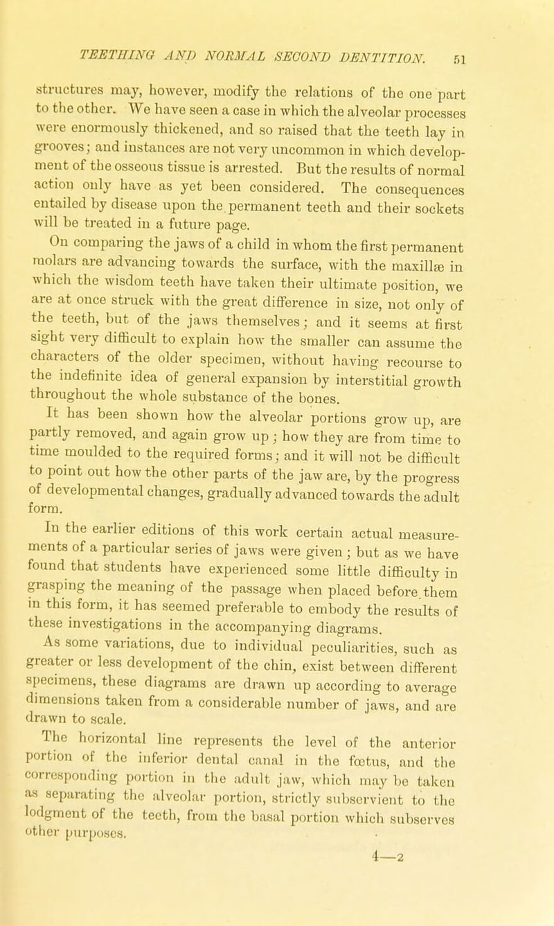 structures may, however, modify the relations of the one part to the other. We have seen a case in which the alveolar processes were enormously thickened, and so raised that the teeth lay in grooves; and instances are not very uncommon in which develop- ment of the osseous tissue is arrested. But the results of normal action only have as yet been considered. The consequences entailed by disease upon the permanent teeth and their sockets will be treated in a future page. On comparing the jaws of a child in whom the first permanent molars are advancing towards the surface, with the maxilla in which the wisdom teeth have taken their ultimate position, we are at once struck with the great difference in size, not only of the teeth, but of the jaws themselves; and it seems at first sight very difficult to explain how the smaller can assume the characters of the older specimen, without having recourse to the indefinite idea of general expansion by interstitial growth throughout the whole substance of the bones. It has been shown how the alveolar portions grow up, are partly removed, and again grow up ■ how they are from time to time moulded to the required forms; and it will not be difficult to point out how the other parts of the jaw are, by the progress of developmental changes, gradually advanced towards the adult form. In the earlier editions of this work certain actual measure- ments of a particular series of jaws were given; but as we have found that students have experienced some little difficulty in grasping the meaning of the passage when placed before them in this form, it has seemed preferable to embody the results of these investigations in the accompanying diagrams. As some variations, due to individual peculiarities, such as greater or less development of the chin, exist between different specimens, these diagrams are drawn up according to average dimensions taken from a considerable number of jaws, and are drawn to scale. The horizontal line represents the level of the anterior portion of the inferior dental canal in the foetus, and the corresponding portion in the adult jaw, which may be taken aa separating the alveolar portion, strictly subservient to the lodgment of the teeth, from the basal portion which subserves other purposes. 4—2