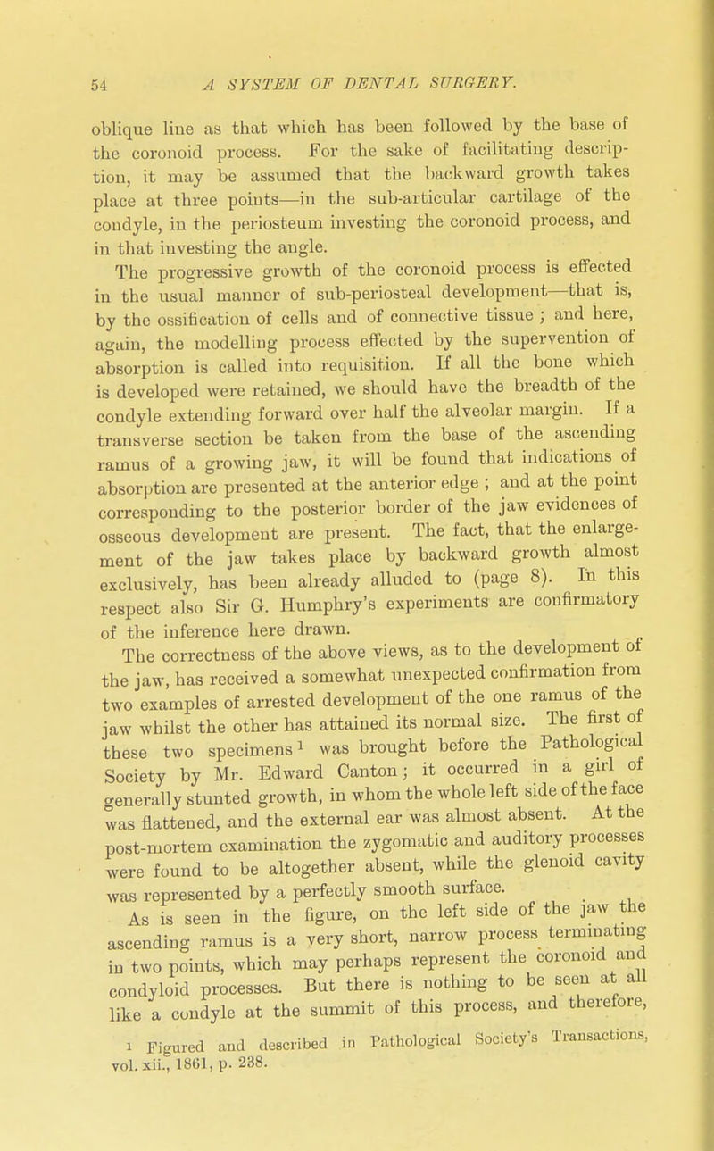 oblique line as that which has been followed by the base of the coronoid process. For the sake of facilitating descrip- tion, it may be assumed that the backward growth takes place at three points—in the sub-articular cartilage of the condyle, in the periosteum investing the coronoid process, and in that investing the angle. The progressive growth of the coronoid process is effected in the usual manner of sub-periosteal development—that is, by the ossification of cells and of connective tissue ; and here, again, the modelling process effected by the supervention of absorption is called into requisition. If all the bone which is developed were retained, we should have the breadth of the condyle extending forward over half the alveolar margin. If a transverse section be taken from the base of the ascending ramus of a growing jaw, it will be found that indications of absorption are presented at the anterior edge ; and at the point corresponding to the posterior border of the jaw evidences of osseous development are present. The fact, that the enlarge- ment of the jaw takes place by backward growth almost exclusively, has been already alluded to (page 8). In this respect also Sir G. Humphry's experiments are confirmatory of the inference here drawn. The correctness of the above views, as to the development of the jaw, has received a somewhat unexpected confirmation from two examples of arrested development of the one ramus of the jaw whilst the other has attained its normal size. The first of these two specimens i was brought before the Pathological Society by Mr. Edward Canton; it occurred m a girl of generally stunted growth, in whom the whole left side of the face was flattened, and the external ear was almost absent. At the post-mortem examination the zygomatic and auditory processes were found to be altogether absent, while the glenoid cavity was represented by a perfectly smooth surface. As is seen in the figure, on the left side of the jaw the ascending ramus is a very short, narrow process terminating in two points, which may perhaps represent the coronoid and condyloid processes. But there is nothing to be seen at all like a condyle at the summit of this process, and therefore, i Figured and described in Pathological Society's Transactions, vol. xii., 1861, p. 238.