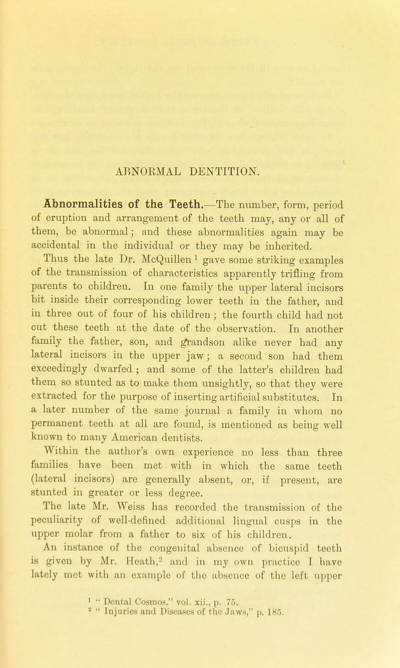 ABNORMAL DENTITION. Abnormalities of the Teeth.—The number, form, period of eruption and arrangemeut of the teeth may, any or all of them, be abnormal; and these abnormalities again may be accidental in the individual or they may be inherited. Thus the late Dr. McQuillen1 gave some striking examples of the transmission of characteristics apparently trifling from parents to children. In one family the upper lateral incisors bit inside their corresponding lower teeth in the father, and in three out of four of his children ; the fourth child had not cut these teeth at the date of the observation. In another family the father, son, and g*randson alike never had any lateral incisors in the upper jaw; a second son had them exceedingly dwarfed ; and some of the latter's children had them so stunted as to make them unsightly, so that they were extracted for the purpose of inserting artificial substitutes. In a later number of the same journal a family in whom no permanent teeth at all are found, is mentioned as being well known to many American dentists. Within the author's own experience no less than three families have been met with in which the same teeth (lateral incisors) are generally absent, or, if present, are stunted in greater or less degree. The late Mr. Weiss has recorded the transmission of the peculiarity of well-defined additional lingual cusps in the upper molar from a father to six of his children. An instance of the congenital absence of bicuspid teeth is given by Mr. Heath,2 and in my own practice I have lately met with an example of the absence of the left upper 1  Dental Cosmos, vol. xii., p. 76, 'l  Injuries and Diseases of the .Jaws, p. 185.