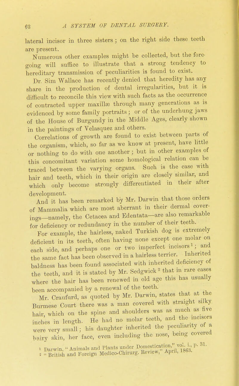 lateral incisor in three sisters ; on the right side these teeth are present. Numerous other examples might be collected, but the fore- going will suffice to illustrate that a strong tendency to hereditary transmission of peculiarities is found to exist. Dr. Sim Wallace has recently denied that heredity has any share in the production of dental irregularities, but it is difficult to reconcile this view with such facts as the occurrence of contracted upper maxilla) through many generations as is evidenced by some family portraits; or of the underhung jaws of the House of Burgundy in the Middle Ages, clearly shown in the paintings of Velasquez and others. Correlations of growth are found to exist between parts of the organism, which, so far as we know at present, have little or nothing to do with one another ; but in other examples of this concomitant variation some homological relation can be traced between the varying organs. Such is the case with hair and teeth, which in their origin are closely similar, and which only become strongly differentiated in their after development. And it has been remarked by Mr. Darwin that those orders of Mammalia which are most aberrant in their dermal cover- ings—namely, the Cetacea and Edentata—are also remarkable for deficiency or redundancy in the number of their teeth. For example, the hairless, naked Turkish dog is extremely deficient in its teeth, often having none except one molar on each side, and perhaps one or two imperfect incisors ; and the same fact has been observed in a hairless terrier. Inherited baldness has been found associated with inherited deficiency of the teeth, and it is stated by Mr. Sedgwick * that in rare cases where the hair has been renewed in old age this has usually been accompanied by a renewal of the teeth. Mr. Craufurd, as quoted by Mr. Darwin, states that at the Burmese Court there was a man covered with straight silky hair, which on the spine and shoulders was as much as five inches in length. He had no molar teeth, and the mcisois were very small; his daughter inherited the peculiarity of a b?iry skin, her face, even including the nose, being coveied • Davwin  Animals and Plants under Domestication  vol. i., P- 31. • ' British and Foreign Medico-Chirurg. ltev.ew, Apnl, 1863.