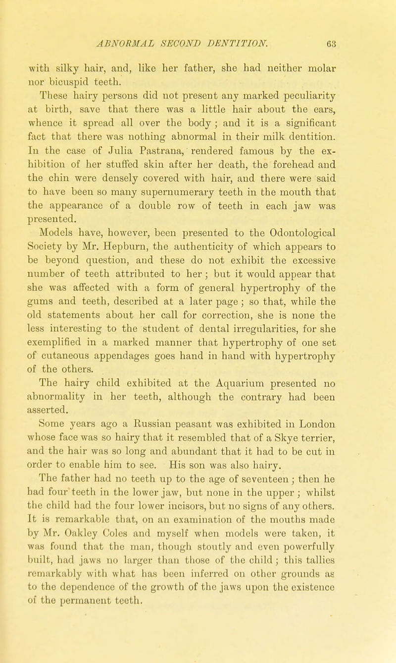 with silky hair, and, like her father, she had neither molar nor bicuspid teeth. These hairy persons did not present any marked peculiarity at birth, save that there was a little hair about the ears, whence it spread all over the body ; and it is a significant fact that there was nothing abnormal in their milk dentition. In the case of Julia Pastrana, rendered famous by the ex- hibition of her stuffed skin after her death, the forehead and the chin were densely covered with hair, and there were said to have been so many supernumerary teeth in the mouth that the appearance of a double row of teeth in each jaw was presented. Models have, however, been presented to the Odontological Society by Mr. Hepburn, the authenticity of which appears to be beyond question, and these do not exhibit the excessive number of teeth attributed to her; but it would appear that she was affected with a form of general hypertrophy of the gums and teeth, described at a later page; so that, while the old statements about her call for correction, she is none the less interesting to the student of dental irregularities, for she exemplified in a marked manner that hypertrophy of one set of cutaneous appendages goes hand in hand with hypertrophy of the others. The hairy child exhibited at the Acmarium presented no abnormality in her teeth, although the contrary had been asserted. Some years ago a Russian peasant was exhibited in London whose face was so hairy that it resembled that of a Skye terrier, and the hair was so long and abundant that it had to be cut in order to enable him to see. His son was also hairy. The father had no teeth up to the age of seventeen; then he had four teeth in the lower jaw, but none in the upper; whilst the child had the four lower incisors, but no signs of any others. It is remarkable that, on an examination of the mouths made by Mr. Oakley Coles and myself when models were taken, it was found that the man, though stoutly and even powerfully built, had jaws no larger than those of the child; this tallies remarkably with what has been inferred on other grounds as to the dependence of the growth of the jaws upon the existence of the permanent teeth.