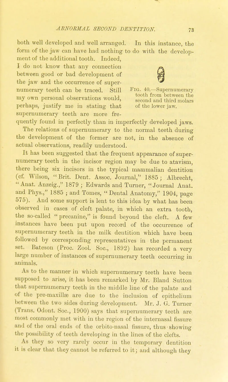 both well developed and well arranged. In this instance, the form of the jaw can have had nothing to do with the develop- ment of the additional tooth. Indeed, I do not know that any connection «». between good or bad development of |y the jaw and the occurrence of super- ™ nuruerary teeth can be traced. Still FlG- 40.—Supernumerary „,„ „ i i , , tooth from between the my own personal observations would, second and third molarg perhaps, justify me in stating that of the lower jaw. supernumerary teeth are more fre- quently found in perfectly than in imperfectly developed jaws. The relations of supernumerary to the normal teeth during the development of the former are not, in the absence of actual observations, readily understood. It has been suggested that the frequent appearance of super- numerary teeth in the incisor region may be due to atavism, there being six incisors in the typical mammalian dentition (cf. Wilson, Brit. Dent. Assoc. Journal, 1885; Albrecht,  Anat. Anzeig., 1879 ; Edwards and Turner, Journal Anat. and Phys., 1885 ; and Tomes, Dental Anatomy, 1904, page 575). And some support is lent to this idea by what has been observed in cases of cleft palate, in which an extra tooth, the so-called  precanine, is found beyond the cleft. A few instances have been put upon record of the occurrence of supernumerary teeth in the milk dentition which have been followed by corresponding representatives in the permanent set. Bateson (Proc. Zool. Soc, 1892) has recorded a very large number of instances of supernumerary teeth occurring in animals. As to the manner in which supernumerary teeth have been supposed to arise, it has been remarked by Mr. Bland Sutton that supernumerary teeth in the middle line of the palate and of the pre-maxilke are due to the inclusion of epithelium between the two sides during development. Mr. J. G. Turner (Trans. Odont. Soc, 1900) says that supernumerary teeth are most commonly met with in the region of the internasal fissure and of the oral ends of the orbito-nasal fissure, thus ■ showing the possibility of teeth developing in the lines of the clefts. As they so very rarely occur in the temporary dentition it is clear that they cannot be referred to it; and although they