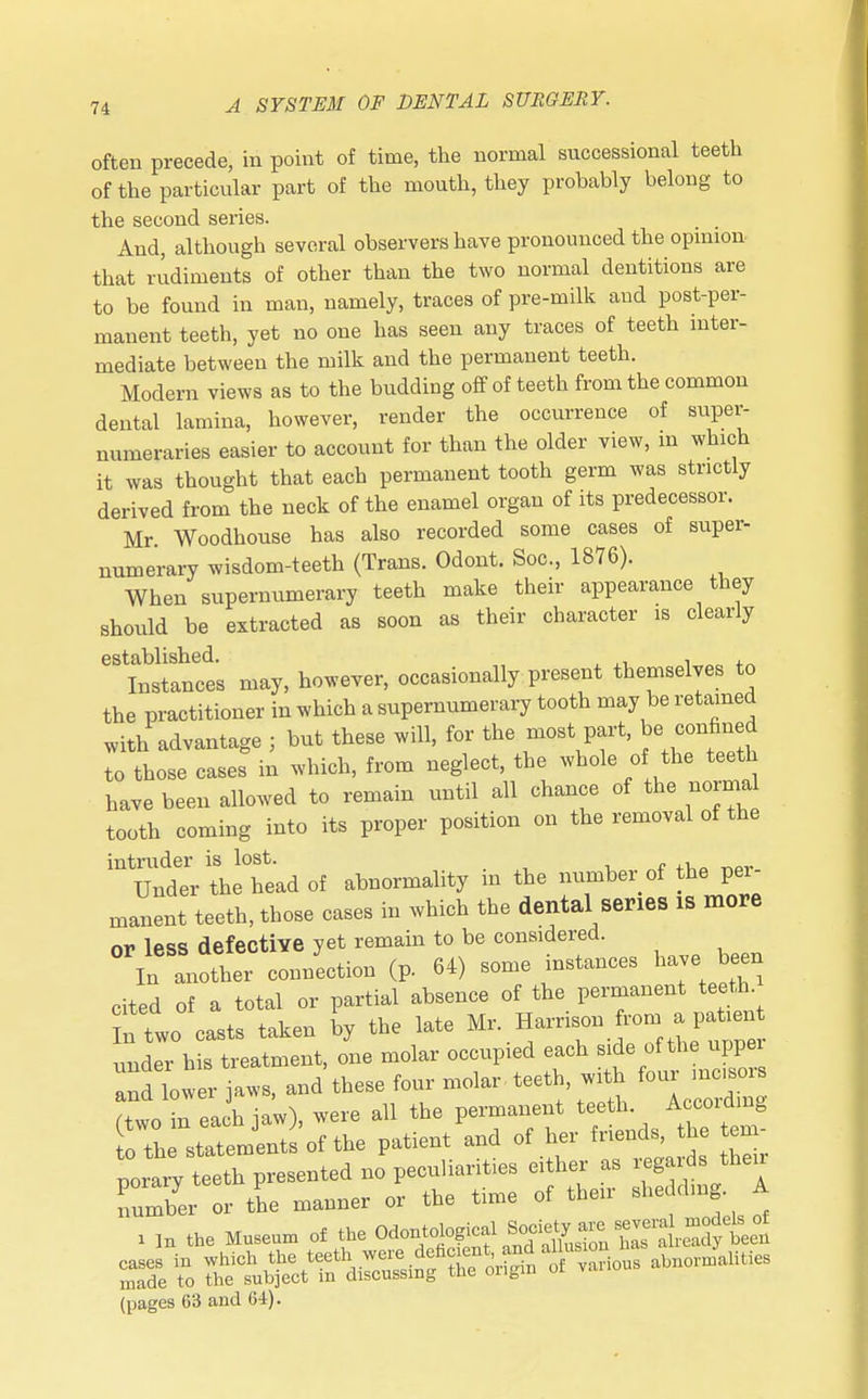 often precede, in point of time, the normal successional teeth of the particular part of the mouth, they probably belong to the second series. And, although several observers have pronounced the opinion that rudiments of other than the two normal dentitions are to be found in man, namely, traces of pre-milk and post-per- manent teeth, yet no one has seen any traces of teeth inter- mediate between the milk and the permanent teeth. Modern views as to the budding off of teeth from the common dental lamina, however, render the occurrence of super- numeraries easier to account for than the older view, m which it was thought that each permanent tooth germ was strictly derived from the neck of the enamel organ of its predecessor. Mr. Woodhouse has also recorded some cases of super- numerary wisdom-teeth (Trans. Odont. Soc, 1876). When supernumerary teeth make their appearance they should be extracted as soon as their character is clearly established. . , Instances may, however, occasionally present themselves to the practitioner in which a supernumerary tooth may be retained with advantage ; but these will, for the most part, Je confined to those cases in which, from neglect, the whole of the teeth have been allowed to remain until all chance of the normal tooth coming into its proper position on the removal of the intruder is lost. • Under the head of abnormality in the number of the pei manent teeth, those cases in which the dental series IS more or less defective yet remain to be considered. In another connection (p. 64) some instances have been cited of a total or partial absence of the permanent teeth n two casts taken by the late Mr. Harrison ron, a patient nnder his treatment, one molar occupied each side of the uppei Indlwer jaws, and these four molar, teeth w* four = (two in each jaw), were all the permanent teertu to the statements of the patient and of her fnends, the ten porarv teeth presented no peculiarities either as regards then number or the manner or the time of their shedding. A i IH the Museum of the OS^^^^^Sfft^ (pages 63 and 64).