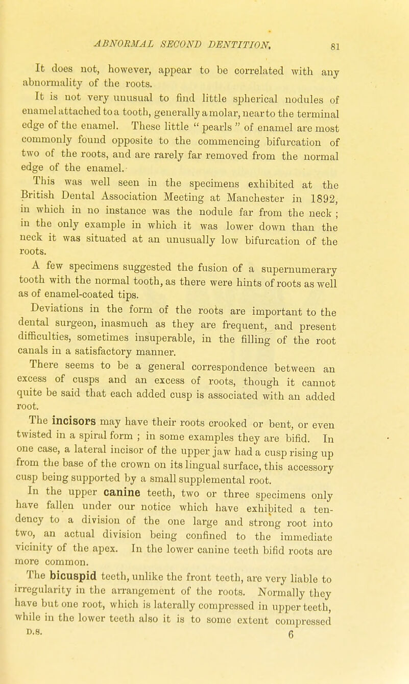 It does not, however, appear to be correlated with any abnormality of the roots. It is not very unusual to find little spherical nodules of enamel attached to a tootb, generally a molar, near to the terminal edge of the enamel. These little  pearls  of enamel are most commonly found opposite to the commencing bifurcation of two of the roots, and are rarely far removed from the normal edge of the enamel. This was well seen in the specimens exhibited at the British Dental Association Meeting at Manchester in 1892, in which in no instance was the nodule far from the neck ; in the only example in which it was lower down than the neck it was situated at an unusually low bifurcation of the roots. A few specimens suggested the fusion of a supernumerary tooth with the normal tooth, as there were hints of roots as well as of enamel-coated tips. Deviations in the form of the roots are important to the dental surgeon, inasmuch as they are frequent, and present difficulties, sometimes insuperable, in the filling of the root canals in a satisfactory manner. There seems to be a general correspondence between an excess of cusps and an excess of roots, though it cannot quite be said that each added cusp is associated with an added root. The incisors may have their roots crooked or bent, or even twisted in a spiral form ; in some examples they are bifid. In one case, a lateral incisor of the upper jaw had a cusp rising up from the base of the crown on its lingual surface, this accessory cusp being supported by a small supplemental root. In the upper canine teeth, two or three specimens only have fallen under our notice which have exhibited a ten- dency to a division of the one large and strong root into two, an actual division being confined to the immediate vicinity of the apex. In the lower canine teeth bifid roots are more common. The bicuspid teeth, unlike the front teeth, are very liable to irregularity in the arrangement of the roots. Normally they have but one root, which is laterally compressed in upper teeth, while in the lower teeth also it is to some extent compressed D.S. 6