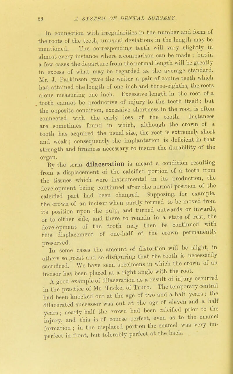 In connection with irregularities in the number and form of the roots of the teeth, unusual deviations in the length may be mentioned. The corresponding teeth will vary slightly in almost every instance where a comparison can be made ; but in a few cases the departure from the normal length will be greatly in excess of what may be regarded as the average standard. Mr. J. Parkinson gave the writer a pair of canine teeth which had attained the length of one inch and three-eighths, the roots alone measuring one inch. Excessive length in the root of a , tooth cannot be productive of injury to the tooth itself; but the opposite condition, excessive shortness in the root, is often connected with the early loss of the tooth. Instances are sometimes found in which, although the crown of a tooth has acquired the usual size, the root is extremely short and weak; consequently the implantation is deficient in that strength and firmness necessary to insure the durability of the organ. By the term dilaceration is meant a condition resulting from a displacement of the calcined portion of a tooth from the tissues which were instrumental in its production, the development being continued after the normal position of the calcined part had been changed. Supposing, for example, the crown of an incisor when partly formed to be moved from its position upon the pulp, and turned outwards or inwards, or to either side, and there to remain in a state of rest, the development of the tooth may then be continued with this displacement of one-half of the crown permanently preserved. Iu some cases the amount of distortion will be slight, in others so great and so disfiguring that the tooth is necessarily sacrificed. We have seen specimens in which the crown of an incisor has been placed at a right angle with the root. A good example of dilaceration as a result of injury occurred in the practice of Mr. Tucke, of Truro. The temporary central had been knocked out at the age of two and a half years ; the dilacerated successor was cut at the age of eleven and a half years; nearly half the crown had been calcified prior to the injury, and this is of course perfect, even as to the enamel formation ; in the displaced portion the enamel was very im- perfect in front, but tolerably perfect at the back.