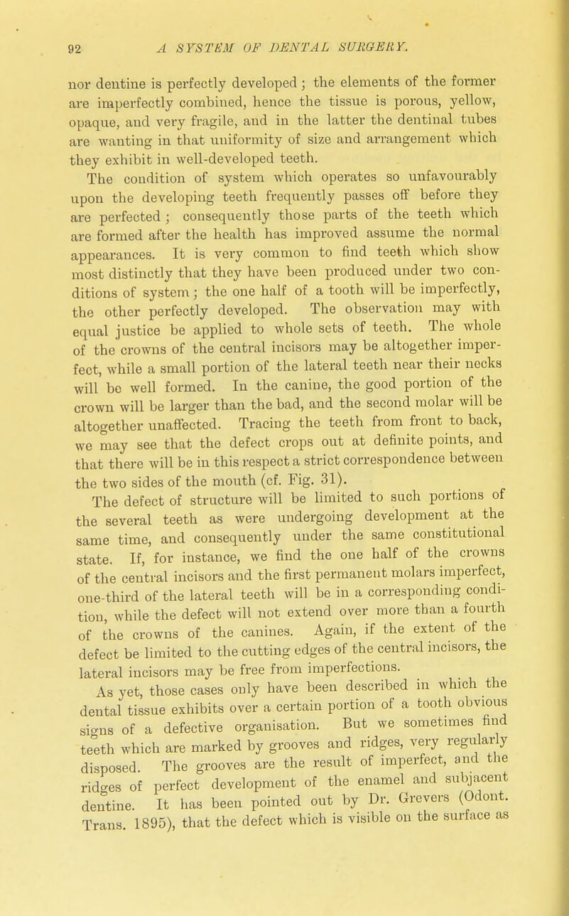 nor dentine is perfectly developed; the elements of the former are imperfectly combined, hence the tissue is porous, yellow, opaque, and very fragile, and in the latter the dentinal tubes are wanting in that uniformity of size and arrangement which they exhibit in well-developed teeth. The condition of system which operates so unfavourably upon the developing teeth frequently passes off before they are perfected ; consequently those parts of the teeth which are formed after the health has improved assume the normal appearances. It is very common to find teeth which show most distinctly that they have been produced under two con- ditions of system; the one half of a tooth will be imperfectly, the other perfectly developed. The observation may with equal justice be applied to whole sets of teeth. The whole of the crowns of the central incisors may be altogether imper- fect, while a small portion of the lateral teeth near their necks will' bo well formed. In the canine, the good portion of the crown will be larger than the bad, and the second molar will be altogether unaffected. Tracing the teeth from front to back, we may see that the defect crops out at definite points, and that there will be in this respect a strict correspondence between the two sides of the mouth (cf. Fig. 31). The defect of structure will be limited to such portions of the several teeth as were undergoing development at the same time, and consequently under the same constitutional state. If, for instance, we find the one half of the crowns of the central incisors and the first permanent molars imperfect, one-third of the lateral teeth will be in a corresponding condi- tion, while the defect will not extend over more than a fourth of the crowns of the canines. Again, if the extent of the defect be limited to the cutting edges of the central incisors, the lateral incisors may be free from imperfections. As yet, those cases only have been described in which the dental tissue exhibits over a certain portion of a tooth obvious sicms of a defective organisation. But we sometimes find teeth which are marked by grooves and ridges, very regularly disposed The grooves are the result of imperfect, and the ridges of perfect development of the enamel and subjacent dentine. It has been pointed out by Dr. Grevers (Odont. Trans. 1895), that the defect which is visible on the surface as