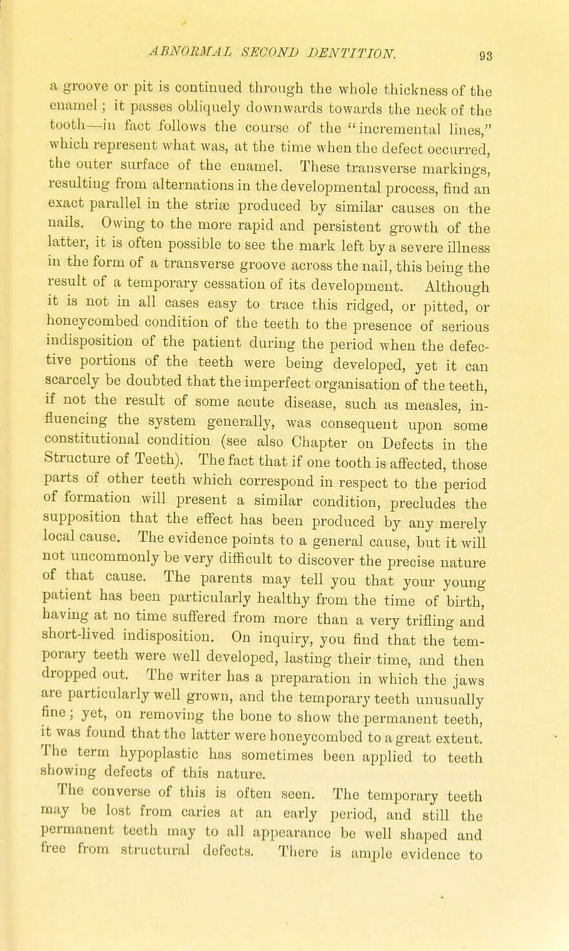 98 a groove or pit is continued through the whole thickness of the enamel; it passes obliquely downwards towards the neck of the tooth—in fact follows the course of the incremental lines, which represent what was, at the time when the defect occurred, the outer surface of the enamel. These transverse markings, resulting from alternations in the developmental process, find an exact parallel in the strige produced by similar causes on the nails. Owing to the more rapid and persistent growth of the latter, it is often possible to see the mark left by a severe illness in the form of a transverse groove across the nail, this being the result of a temporary cessation of its development. Although it is not in all cases easy to trace this ridged, or pitted, or honeycombed condition of the teeth to the presence of serious indisposition of the patient during the period when the defec- tive portions of the teeth were being developed, yet it can scarcely be doubted that the imperfect organisation of the teeth, if not the result of some acute disease, such as measles, in- fluencing the system generally, was consequent upon some constitutional condition (see also Chapter on Defects in the Structure of Teeth). The fact that if one tooth is affected, those parts of other teeth which correspond in respect to the period of formation will present a similar condition, precludes the supposition that the effect has been produced by any merely local cause. The evidence points to a general cause, but it will not uncommonly be very difficult to discover the precise nature of that cause. The parents may tell you that your young patient has been particularly healthy from the time of birth, having at no time suffered from more than a very trifling and short-lived indisposition. On inquiry, you find that the tem- porary teeth were well developed, lasting their time, and then dropped out. The writer has a preparation in which the jaws are particularly well grown, and the temporary teeth unusually fine; yet, on removing the bone to show the permanent teeth, it was found that the latter were honeycombed to a great extent. The term hypoplastic has sometimes been applied to teeth showing defects of this nature. The converse of this is often seen. The temporary teeth may be lost from caries at an early period, and still the permanent teeth may to all appearance be well shaped and free from structural defects. There is ample evidence to