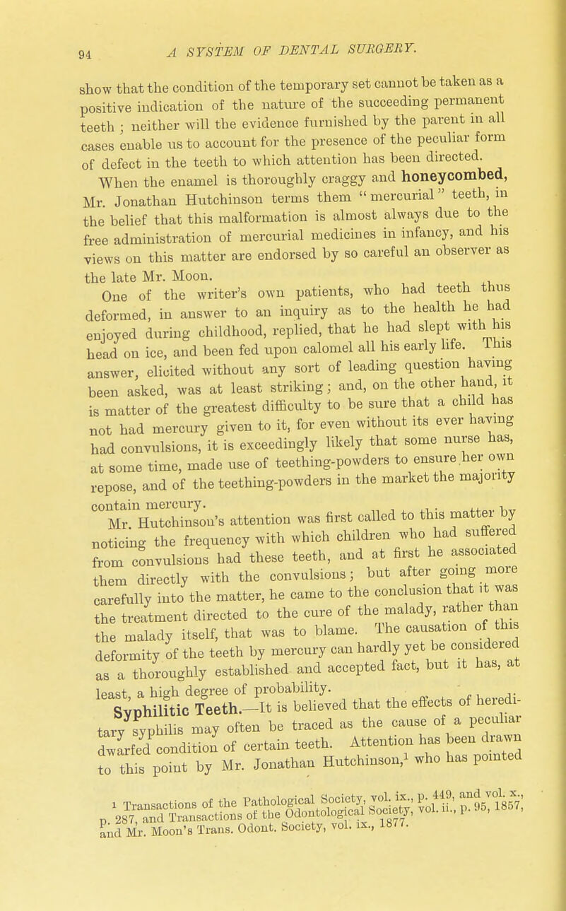 show that the condition of the temporary set cannot be taken as a positive indication of the nature of the succeeding permanent teeth j neither will the evidence furnished by the parent in all cases enable us to account for the presence of the peculiar form of defect in the teeth to which attention has been directed. When the enamel is thoroughly craggy and honeycombed, Mr. Jonathan Hutchinson terms them  mercurial teeth, in the belief that this malformation is almost always due to the free administration of mercurial medicines in infancy, and his views on this matter are endorsed by so careful an observer as the late Mr. Moon. One of the writer's own patients, who had teeth thus deformed, in answer to an inquiry as to the health he had enjoyed during childhood, replied, that he had slept with his head on ice, and been fed upon calomel all his early hfe. 1 his answer, elicited without any sort of leading question having been asked, was at least striking; and, on the other hand it is matter of the greatest difficulty to be sure that a child has not had mercury given to it, for even without its ever having had convulsions, it is exceedingly likely that some nurse has, at some time, made use of teething-powders to ensure.her own repose, and of the teething-powders in the market the majority contain mercury. Mr Hutchinson's attention was first called to this mattei by noticing the frequency with which children who had suffered from convulsions had these teeth, and at first he associated them directly with the convulsions; but after going more carefully into the matter, he came to the conclusion that it was the treatment directed to the cure of the malady, rather^than the malady itself, that was to blame. The causation of this deformity of the teeth by mercury can hardly yet be consideied as a thoroughly established and accepted fact, but it has, at lpast a hi°h degree of probability. - SYPhimic Teeth.-It is believed that the effects of heredi- tary syphilis may often be traced as the cause of a peculiar dwLed condition' of certain teeth. Attention has been drawn To this point by Mr. Jonathan Hutchinson/ who has pointed and Mr. Moon's Trans. Odont. Society, vol. ix., 1877.