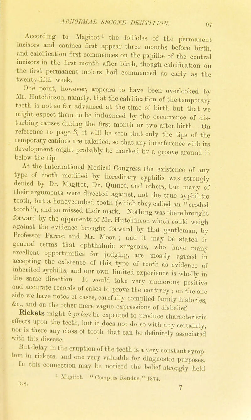 According to Magitot1 the follicles of the permanent incisors and canines first appear three months before birth, and calcification first commences on the papilla of the central incisors in the first month after birth, though calcification on the first permanent molars had commenced as early as the twenty-fifth week. One point, however, appears to have been overlooked by Mr. Hutchinson, namely, that the calcification of the temporary teeth is not so far advauced at the time of birth but that we might expect them to be influenced by the occurrence of dis- turbing causes during the first month or two after birth. On reference to page 3, it will be seen that only the tips of the temporary canines are calcified, so that any interference with its development might probably be marked by a groove around it below the tip. At the International Medical Congress the existence of any type of tooth modified by hereditary syphilis was strongly denied by Dr. Magitot, Dr. Quinet, and others, but many of their arguments were directed against, not the true syphilitic tooth, but a honeycombed tooth (which they called an eroded tooth ), and so missed their mark. Nothing was there brouo-ht forward by the opponents of Mr. Hutchinson which could weigh against the evidence brought forward by that gentleman by Professor Parrot and Mr. Moon ; and it may be stated in general terms that ophthalmic surgeons, who have many excellent opportunities for judging, are mostly agreed in accepting the existence of this, type of tooth as evidence of inherited syphilis, and our own limited experience is wholly in the same direction. It would take very numerous positive and accurate records of cases to prove the contrary • on the one side we have notes of cases, carefully compiled family histories, &c, and on the other mere vague expressions of disbelief. Rickets might aprioribe expected to produce characteristic effects upon the teeth, but it does not do so with any certainty nor is there any class of tooth that can be definitely associated with this disease. But delay in the eruption of the teeth is a very constant symp- tom in rickets, and one very valuable for diagnostic purposes. In this connection may be noticed the belief strongly held 1 Magitot.  Comptes Eendus, 18U D.S. ^
