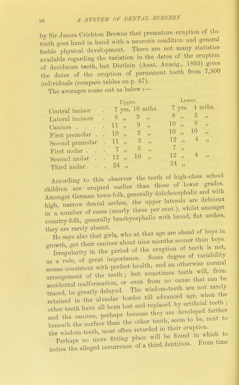 by Sir James Crichton Browne that premature eruption of the teeth goes hand in hand with a neurotic condition and general feeble physical development. There are not many statistics available regarding the variation in the dates of the eruption of deciduous teeth, but Dietlein (Anat. Anzeig., 1895) gives the dates of the eruption of permanent teeth from 7,500 individuals (compare tables on p. 47). The averages come out as below : — Upper. Lower. Central incisor . 7 yrs. 10 mths. 7 yrs. 4 mths. Lateral incisors . 8 „ 9 „ 1 » » Canines . . . . H » 9 » J°» *  First premolar . . 10 „ 2 „ 10 „ ™ » Second premolar . 11 „ 3 „ 12 „ First molar ... 7 „ 5 „  » Second molar . . 12 „ 10 „ 1| » * » Third molar. . . 24 „ -4 » According to this observer the teeth of high-class school ohMren a^e erupted earlier than those of lower grades. Amongst German town-folk, generally dolichocephalic and with S narrow dental arches, the upper laterals are deficen in a number of cases (nearly three per cent.), whilst amongst country-folk, generally brachycephalic with broad, flat arches, th6lZyT^ tttthls, who at that age are ahead of boys in growtl get their canines about nine months sooner than boy .  irregularity in the period of the eruption of teeth is not as a Se of great importance. Some degree of variability Beems Consistent with perfect health, and an £™ arrangement of the teeth ; but sometimes teeth will from acc de°ntal malformation, or even from no traced be greatly delayed. The wisdom-teeth aie not rarely refa^d in the alveolar border till advanced age when the beneath the sui fa ^ the wisdom-teeth, most ° ™ found in whioh to Perhaps no more fitting place will ^ notice the alleged occurrence of a third dentitio