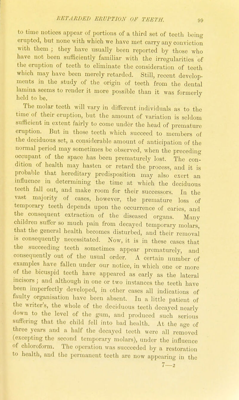 to time notices appear of portions of a third set of teeth being erupted, but none with which we have met carry any conviction with them ■ they have usually been reported by those who have not been sufficiently familiar with the irregularities of the eruption of teeth to eliminate the consideration of teeth which may have been merely retarded. Still, recent develop- ments in the study of the origin of teeth from the dental lamina seems to render it more possible than it was formerly held to be. • The molar teeth will vary in different individuals as to the time of their eruption, but the amount of variation is seldom sufficient in extent fairly to come under the head of premature eruption. But in those teeth which succeed to members of the deciduous set, a considerable amount of anticipation of the normal period may sometimes be observed, when the preceding occupant of the space has been prematurely lost. The con- dition of health may hasten or retard the process, and it is probable that hereditary predisposition may also exert an influence in determining the time at which the deciduous teeth fall out, and make room for their successors. In the vast majority of cases, however, the premature loss of temporary teeth depends upon the occurrence of caries, and the consequent extraction of the diseased organs. Many children suffer so much pain from decayed temporary molars, that the general health becomes disturbed, and their removal is consequently necessitated. Now, it is in these cases that the succeeding teeth sometimes appear prematurely, and consequently out of the usual order. A certain number of examples have fallen under our notice, in which one or more of the bicuspid teeth have appeared as early as the lateral incisors; and although in one or two instances the teeth have been imperfectly developed, in other cases all indications of faulty organisation have been absent. In a little patient of the writer's, the whole of the deciduous teeth decayed nearly down to the level of the gum, and produced such serious suffering that the child fell into bad health. At the age of three years and a half the decayed teeth were all removed (excepting the second temporary molars), under the influence of chloroform. The operation was succeeded by a restoration to health, and the permanent teeth are now appearing in the 7—2