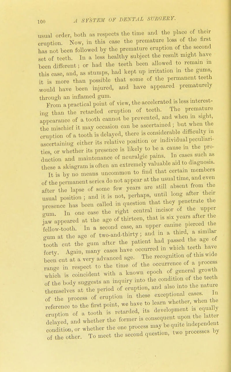 usual order, both as respects the time and the place of their eruption. Now, in this case the premature loss of the nrst has not been followed by the premature eruption of the second set of teeth In a less healthy subject the result might have been different; or had the teeth been allowed to remain m this case, and, as stumps, had kept up irritation in the gums it is more than possible that some of the permanent teeth would have been injured, and have appeared prematurely through an inflamed gum. From a practical point of view, the accelerated is less interest- ing than the retarded eruption of teeth. The premature appearance of a tooth cannot be prevented, and when m sight, tie mischief it may occasion can be ascertained ; but when the eruption of a tooth is delayed, there is considerable difficulty m ascertaining either its relative position or individual peculiari- ties, or whether its presence is likely to be a cause m the pro- duction and maintenance of neuralgic pains. In cases such as these a skiagram is often an extremely valuable aid to diagnosis It is by no means uncommon to find that certain members of the permanent series do not appear at the^ualtime, and even after the lapse of some few years are still absent from the usual position ; and it is not, perhaps, until long after their p tee has been called in question that they penetrate^th Lm In one case the right central incisor of the uppe ^appeared at the age of thirteen, that is six years after th fellow-tooth. In a second case, an upper canine pierced the gum at the age of two-and-thirty ; and in a th*rd a Simuar tooth cut the gum after the patient had passed the age of f i v A-in, many cases have occurred in which teeth have beeTcut a°t a'very advanced age. The recognition of this w^e ranee in respect to the time of the occurrence of a process S I coincident with a known epoch f «^^ of the body suggests an inquiry into the condition of the teeth of the other. To meet the second question, two processes by