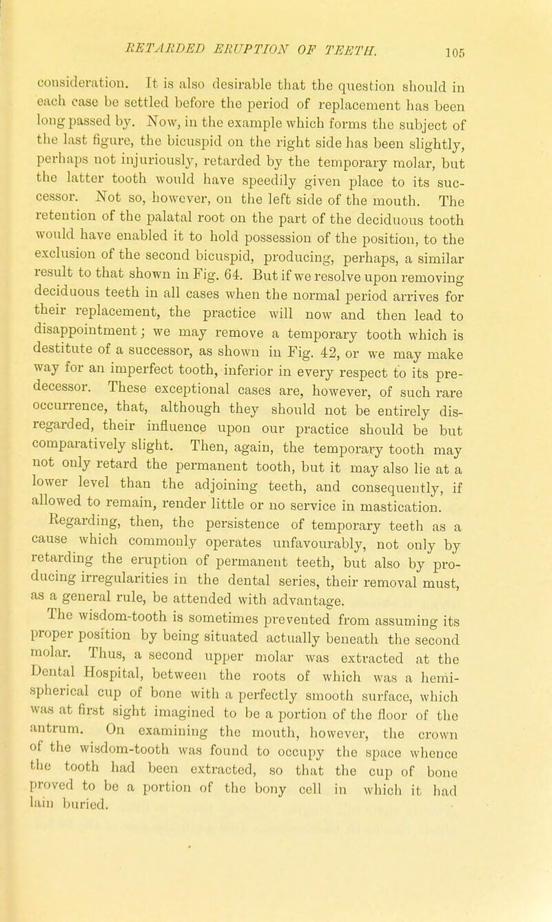 consideration. It is also desirable that the question should in each case be settled before the period of replacement has been long passed by. Now, in the example which forms the subject of the last figure, the bicuspid on the right side has been slightly, perhaps not injuriously, retarded by the temporary molar, but the latter tooth would have speedily given place to its suc- cessor. Not so, however, on the left side of the mouth. The retention of the palatal root on the part of the deciduous tooth would have enabled it to hold possession of the position, to the exclusion of the second bicuspid, producing, perhaps, a similar result to that shown in Fig. 64. But if we resolve upon removing deciduous teeth in all cases when the normal period arrives for their replacement, the practice will now and then lead to disappointment • we may remove a temporary tooth which is destitute of a successor, as shown in Fig. 42, or we may make way for an imperfect tooth, inferior in every respect to its pre- decessor. These exceptional cases are, however, of such rare occurrence, that, although they should not be entirely dis- regarded, their influence upon our practice should be but comparatively slight. Then, again, the temporary tooth may not only retard the permanent tooth, but it may also lie at a lower level than the adjoining teeth, and consequently, if allowed to remain, render little or no service in mastication. Regarding, then, the persistence of temporary teeth as a cause which commonly operates unfavourably, not only by retarding the eruption of permanent teeth, but also by pro- ducing irregularities in the dental series, their removal must, as a general rule, be attended with advantage. The wisdom-tooth is sometimes prevented from assuming its proper position by being situated actually beneath the second molar. Thus, a second upper molar was extracted at the Dental Hospital, between the roots of which was a hemi- spherical cup of bone with a perfectly smooth surface, which was at first sight imagined to be a portion of the floor of the antrum. On examining the mouth, however, the crown of the wisdom-tooth was found to occupy the space whence the tooth had been extracted, so that the cup of bono proved to be a portion of the bony cell in which it had lain buried.