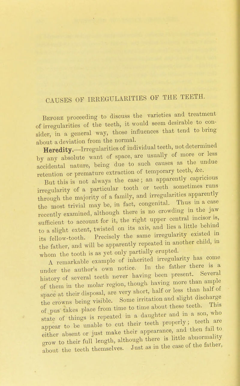 CAUSES OF IRREGULARITIES OF THE TEETH. Before proceeding to discuss the varieties and treatment of irregularities of the teeth, it would seem desirable to con- sider, in a general way, those influences that tend to bring about a deviation from the normal. Heredity —Irregularities of individual teeth, not determined by any absolute want of space, are usually of more or less accidental nature, being due to such causes as the undue retention or premature extraction of temporary teeth, &c. But this is not always the case; an apparently capricious irregularity of a particular tooth or teeth sometimes runs throVh the majority of a family, and irregularities apparently the most trivial may be, in fact, congenital. Thus ma case recently examined, although there is no crowding m the jaw sufficient to account for it, the right upper central incisor is to a slight extent, twisted on its axis, and lies a little behind its fellow-tooth. Precisely the same irregularity existed m the father, and will be apparently repeated in another child, in whom the tooth is as yet only partially erupted. A remarkable example of inherited irregularity has come linder the author's own notice. In the father here is a history of several teeth never having been present Several o them in the molar region, though having more than« pace at their disposal, are very short, half or ess than haK o the crowns being visible. Some irritation and of pus takes place from time to time about these teeth. This state of things is repeated in a daughter and in a so wl appear to be unable to cut their teeth properly ; teeth are efther absent or just make their appearance, and then fa, to gheir fuU length, although there is little abnormal^ about the teeth themselves. Just as in the case of the father,