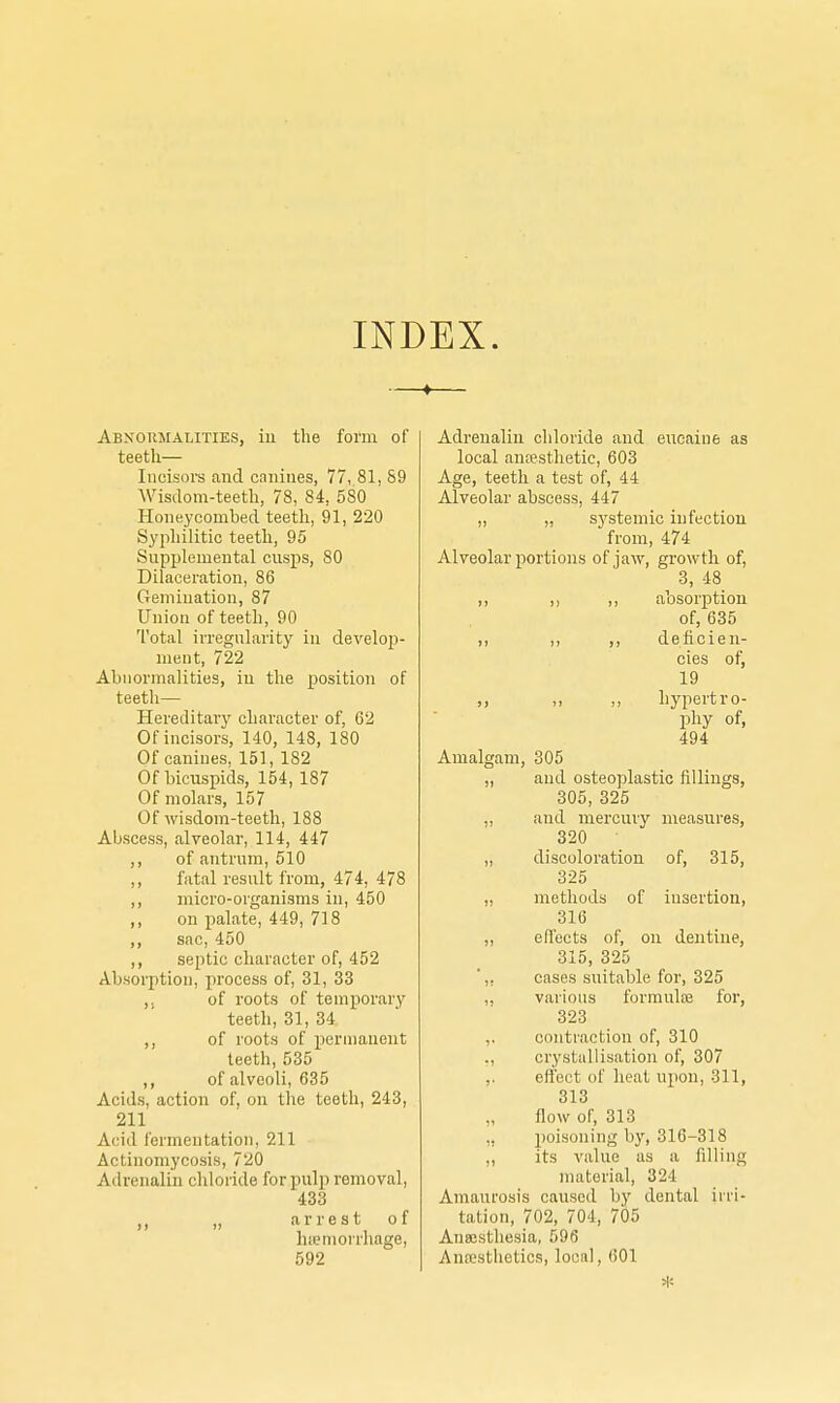 INDEX. Abnormalities, in the form of teeth— Incisors and canines, 77, 81, 89 Wisdom-teeth, 78, 84, 580 Honeycombed teeth, 91, 220 Syphilitic teeth, 95 Supplemental cusps, 80 Dilaceration, 86 Gemination, 87 Union of teeth, 90 Total irregularity in develoj)- ment, 722 Abnormalities, in the position of teeth— Hereditary character of, 62 Of incisors, 140, 148, 180 Of canines, 151, 182 Of bicuspids, 154, 187 Of molars, 157 Of wisdom-teeth, 188 Abscess, alveolar, 114, 447 ,, of antrum, 510 ,, fatal result from, 474, 478 ,, micro-organisms in, 450 ,, on palate, 449, 718 ,, sac, 450 ,, septic character of, 452 Absorption, process of, 31, 33 u of roots of temporary teeth, 31, 34 ,, of roots of permanent teeth, 535 ,, of alveoli, 635 Acids, action of, on the teeth, 243, 211 Acid fermentation, 211 Actinomycosis, 720 Adrenalin chloride for pulp removal, 433 ,, ,, arrest of hemorrhage, 592 Adrenalin chloride and eucaine as local anesthetic, 603 Age, teeth a test of, 44 Alveolar abscess, 447 „ „ systemic infection from, 474 Alveolar portions of jaw, growth of, 3, 48 ,, ,, ,, absorption of, 635 ,, ,, ,, deficien- cies of, 19 „ „ ,, hypertro- phy of, 494 Amalgam, 305 „ and osteoplastic fillings, 305, 325 ,, and mercury measures, 320 „ discoloration of, 315, 325 ,, methods of insertion, 316 ,, effects of, on dentine, 315, 325 ,, cases suitable for, 325 ,, various formuloe for, 323 ,. contraction of, 310 ,, crystallisation of, 307 ,. effect of heat upon, 811, 313 „ flow of, 313 ,, poisoning by, 316-318 ,, its value as a filling material, 324 Amaurosis caused by dental irri- tation, 702, 704, 705 Anaesthesia, 596 Anesthetics, local, 601