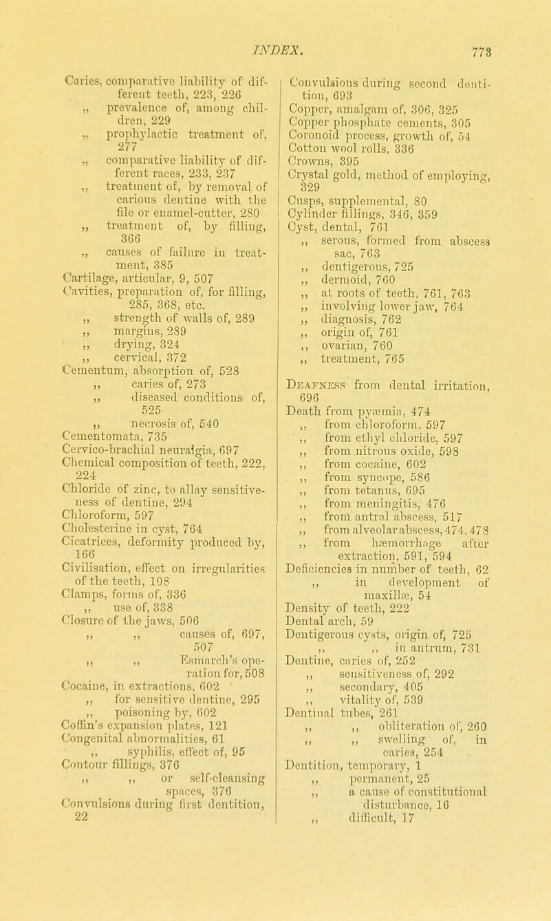 Caries, comparative liability of dif- ferent teeth, 223, 226 „ prevalence of, among chil- dren, 229 prophylactic treatment of, 277 „ comparative liability of dif- ferent races, 233, 237 ,, treatment of, by removal of carious dentine with the file or enamel-cutter, 280 „ treatment of, by filling, 366 „ causes of failure in treat- ment, 385 Cartilage, articular, 9, 507 Cavities, preparation of, for filling, 285, 368, etc. „ strength of walls of, 289 ,, margins, 289 „ drying, 324 ,, cervical, 372 Cementum, absorption of, 528 „ caries of, 273 ,, diseased conditions of, 525 ,, necrosis of, 540 Cementomata, 735 Cervico-brachial neuralgia, 697 Chemical composition of teeth, 222, 224 Chloride of zinc, to allay sensitive- ness of dentine, 294 Chloroform, 597 Cholesterine in cyst, 764 Cicatrices, deformity produced by, 166 Civilisation, effect on irregularities of the teeth, 108 Clamps, forms of, 336 „ use of, 338 Closure of the jaws, 506 ,, ,, causes of, 697, 507 ,, ,, Esmarch's ope- ration for, 508 < locaine, in extractions, 602 ,, for sensitive dentine, 295 ,, poisoning by, 602 Coffin's expansion plates, 121 Congenital abnormalities, 61 ,, syphilis, effect of, 95 Contour fillings, 376 ,, ,, or self-cleansing spaces, 376 Convulsions during first dentition, 22 Convulsions during second denti- tion, 693 Copper, amalgam of, 306, 325 Copper phosphate cements, 305 Coronoia process, growth of, 54 Cotton wool rolls, 336 Crowns, 395 Crystal gold, method of employing, 329 Cusps, supplemental, 80 Cylinder fillings, 346, 359 Cyst, dental, 761 ,, serous, formed from abscess sac, 763 ,, dentigerous, 725 ,, dermoid, 760 ,, at roots of teeth, 761, 763 ,, involving lower jaw, 764 ,, diagnosis, 762 „ origin of, 761 ,, ovarian, 760 ,, treatment, 765 Deafness from dental irritation, 696 Death from pyaemia, 474 ,, from chloroform. 597 ,, from ethyl chloride, 597 ,, from nitrons oxide, 598 ,, from cocaine, 602 ,, from syncope, 586 ,, from tetanus, 695 ,, from meningitis, 476 ,, from antral abscess, 517 ,, from alveolar abscess, 474. 478 ,, from haemorrhage after extraction, 591, 594 Deficiencies in number of teeth, 62 ,, in development of maxillre, 54 Density of teeth, 222 Dental arch, 59 Dentigerous cysts, origin of, 725 ,, ,, in antrum, 731 Dentine, caries of, 252 ,, sensitiveness of, 292 ,, secondary, 405 vitality of, 539 Dentinal tubes, 261 ,, ,, obliteration of, 260 ,, ,, swelling of, in caries, 254 Dentition, temporary, 1 ,, permanent, 25 ,, a cause of constitutional disturbance, 16 ,, difficult, 17