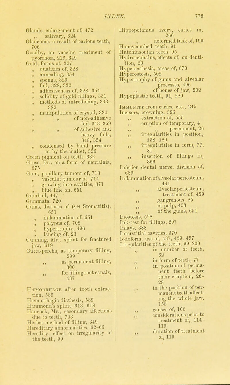 Glands, enlargement of, 472 ,, salivary, 624 Glaucoma, a result of carious teeth, 706 Goadby, on vaccino treatment of pyorrhoea, 216, 649 Gold, forms of, 327 ,, qualities of, 328 „ annealing, 354 „ sponge, 329 „ foil, 328, 332 ,. adhesiveness of, 328, 354 „ solidity of gold Idlings, 331 .. methods of introducing, 343- 382 ,, manipulation of crystal, 330 ,, of non-adhesive foil, 343-359 ,, ,, of adhesive and heavy foils, 348, 354 ., condensed by hand pressure or by the mallet, 356 Green pigment on teeth, 632 Gioss, Dr., on a form of neuralgia, 675 Gum, papillary tumour of, 713 „ vascular tumour of, 714 ,, growing into cavities, 371 blue line on, 651 Gumboil, 447 ' Gummata, 720 Gums, diseases of {see Stomatitis), 651 „ inflammation of, 651 „ polypus of, 708 „ hypertrophy, 496 ,, lancing of, 23 Gunning, Mi-., splint for fractured jaw, 619 Gutta-percha, as temporary filling, 299 ,, as permanent filling, 300 ,, for fillingroot canals, 437 HAEMORRHAGE after tooth extrac- tion, 589 Hsemorrhagic diathesis, 589 Hammond's splint, 613, 618 Hancock, Mr., secondary affections due to teeth, 703 Eerbat method of filling, 349 Hereditary abnormalities, 62-66 Heredity, effect on irregularity of the teeth, 99 Hippopotamus ivory, caries in, 266 ,, deformed tusk of, 199 Honeycombed teeth, 91 Hutehinsonian teeth, 95 Hydrocephalus, effects of, on denti- tion, 20 Hyperesthesia, areas of, 670 Hyperostosis, 502 Hypertrophy of gums and alveolar processes, 496 ,, of bones of jaw, 502 Hypoplastic teeth, 91, 220 Immunity from caries, etc., 245 Incisors, crowning, 396 ,, extraction of, 555 ,, eruption of temporary, 4 ,, ,, permanent, 26 ,, irregularities in position, 138, 180 ,, irregularities in form, 77, 81 ,, insertion of fillings in, 366 Inferior dental nerve, division of, 689 Inflammation of alveolar periosteum, 441 ,, alveolar periosteum, treatment of, 459 ,, gangrenous, 25 ,, of pulp, 453 ,, of the gums, 651 Inostosis, 528 Ink-test for fillings, 297 Inlays, 388 Interstitial cavities, 370 Iodoform, use of, 437, 439, 457 Irregularities of the teeth, 99-200 ,, in number of teeth, 62 ,, in form of teeth, 77 ,, in position of perma- nent teeth before their eruption, 26- 28 ,, in the position of per- manent teeth affect- ing the whole jaw, 158 ,, causes of, 106 ,, considerations prior to treatment of, 114- 119 duration of treatment of, 119