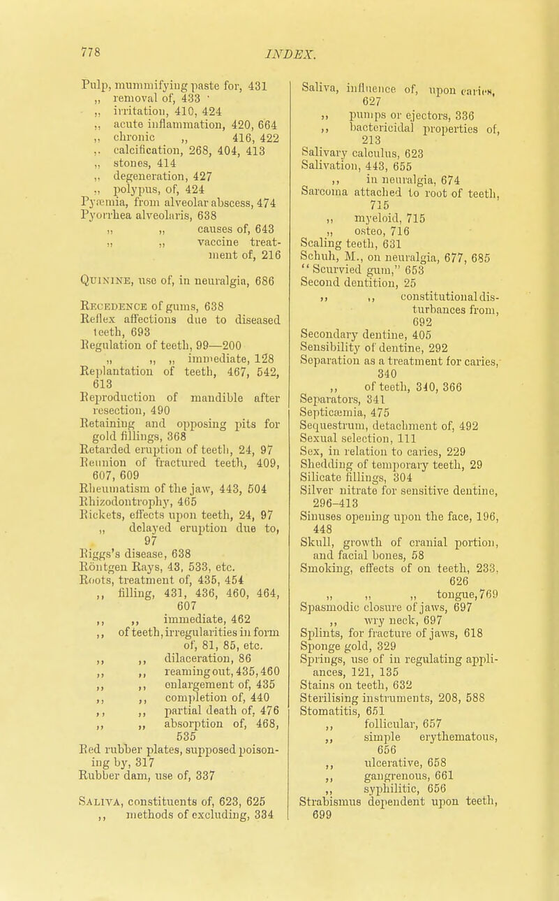 Pulp, mummifying paste for, 431 „ removal of, 433 ' ,, irritation, 410, 424 ,, acute inflammation, 420, 664 „ chronic „ 416, 422 .. calcification, 268, 404, 413 „ stones, 414 ,. degeneration, 427 ,, polypus, of, 424 Pyremia, from alveolar abscess, 474 Pyorrhea alveolaris, 638 ,, „ causes of, 643 „ „ vaccine treat- ment of, 216 Quinine, use of, in neuralgia, 686 Recedence of gums, 638 Reflex affections due to diseased teeth, 693 Regulation of teeth, 99—200 „ ,, „ immediate, 128 Replantation of teeth, 467, 542, 613 Reproduction of mandible after resection, 490 Retaining and opposing pits for gold fillings, 368 Retarded eruption of teeth, 24, 97 Reunion of fractured teeth, 409, 607, 609 Rheumatism of the jaw, 443, 504 Rhizodontrophy, 465 Rickets, effects upon teeth, 24, 97 „ delayed erur>tion due to, 97 Riggs's disease, 638 Rontgen Rays, 43, 533, etc. Roots, treatment of, 435, 454 ,, filling, 431, 436, 460, 464, 607 ,, ,, immediate, 462 ,, of teeth, irregularities in form of, 81, 85, etc. ,, ,, dilaceration, 86 ,, ,, reaming out, 435,460 ,, ,, enlargement of, 435 ,, ,, completion of, 440 ,, ,, partial death of, 476 ,, ,, absorption of, 468, 535 Red rubber plates, supposed poison- ing by, 317 Rubber dam, use of, 337 Saliva, constituents of, 623, 625 ,, methods of excluding, 334 Saliva, influence of, upon caries, 627 „ pumps or ejectors, 336 ,, bactericidal properties of, 213 Salivary calculus, 623 Salivation, 443, 655 ,, in neuralgia, 674 Sarcoma attached to root of teeth, 715 ,, myeloid, 715 „ osteo, 716 Scaling teeth, 631 Schuh, M., on neuralgia, 677, 685  Scurvied gum, 653 Second dentition, 25 ,, constitutional dis- turbances from, 692 Secondary dentine, 405 Sensibility of dentine, 292 Separation as a treatment for caries, 340 of teeth, 340, 366 Separators, 341 Septicaemia, 475 Sequestrum, detachment of, 492 Sexual selection, 111 Sex, in relation to caries, 229 Shedding of temporary teeth, 29 Silicate fillings, 304 Silver nitrate for sensitive dentine, 296-413 Sinuses opening upon the face, 196, 448 Skull, growth of cranial portion, and facial bones, 58 Smoking, effects of on teeth, 233, 626 „ „ „ tongue, 76!) Spasmodic closure of jaws, 697 ,, wry neck, 697 Splints, for fracture of jaws, 618 Sponge gold, 329 Springs, use of in regulating appli- ances, 121, 135 Stains on teeth, 632 Sterilising instruments, 208, 588 Stomatitis, 651 ,, follicular, 657 simple erythematous, 656 ,, ulcerative, 658 ,, gangrenous, 661 ,, syphilitic, 656 Strabismus dependent upon teeth, 699