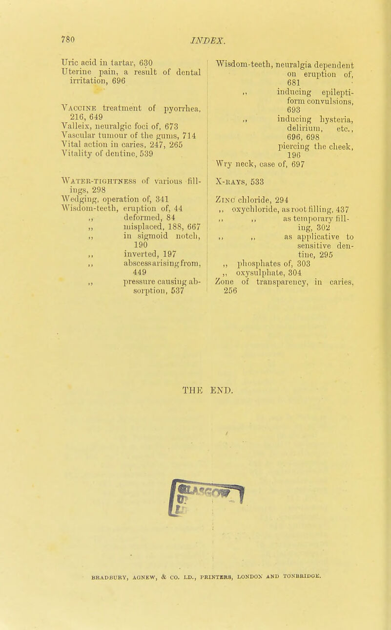Uric acid in tartar, 630 Uterine pain, a result of dental irritation, 696 Vaccine treatment of pyorrhea, 216, 649 Valleix, neuralgic foci of, 673 Vascular tumour of the gums, 714 Vital action in caries, 247, 265 Vitality of dentine, 539 Watek-tightness of various fill- j ings, 298 Wedging, operation of, 341 Wisdom-teeth, eruption of, 44 ,, deformed, 84 ,, misplaced, 188, 667 ,, in sigmoid notch, 190 inverted, 197 ,, abscess arising from, 449 ,, pressure causing ab- sorption, 537 Wisdom-teeth, neuralgia dependent on eruption of, 681 inducing epilepti- form convulsions, 693 ,, inducing hysteria, delirium, etc., 696, 698 piercing the cheek, 196 Wry neck, case of, 697 X-kays, 533 Zinc chloride, 294 ,, oxychloride, as root lilling, 437 ,, as temporary till- ing, 302 ,, ,, as applicative to sensitive den- tine, 295 ,, phosphates of, 303 ,, oxysulphate, 304 Zone of transparency, in caries, 256 THE END. BRADBURY, AGNEW, & CO. LD., PRINTERS, LONDON' AND TONBRIDOL'.