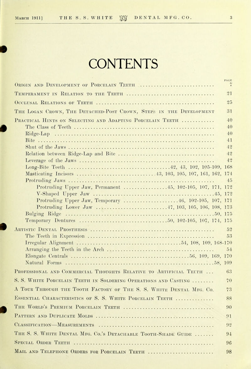 CONTENTS Origin and Development of Porcelain Teeth 7 Temperament in Relation to the Teeth 21 Occlusal Relations op Teeth 25 The Logan Crown, The Detached-Post Crown, Steps in the Development 31 Practical Hints on Selecting and Adapting Porcelain Teeth 40 The Class of Teeth 40 Ridge-Lap 40 Bite 41 Shut of the Jaws 42 Relation between Ridge-Lap and Bite 42 Leverage of the Jaws 42 Long-Bite Teeth 42, 43, 102, 105-109, 168 Masticating Incisors 43, 103, 105, 107, 161, 162, 174 Protruding Jaws . ..'. 45 Protruding Upper Jaw, Permanent 45, 102-105, 107, 171, 172 ■ V-Shaped Upper Jaw 45, 172 Protruding Upper Jaw, Temporary 46, 102-105, 107, 171 Protruding Lower Jaw 47, 103, 105, 106, 108, 173 Bulging Ridge 50, 175 Temporary Dentures 50, 102-105, 107, 174, 175 Artistic Dental Prosthesis 52 The Teeth in Expression 53 Irregular Alignment 54, 108, 109, 168-170 Arranging the Teeth in the Arch 54 Elongate Centrals 56, 109, 169, 170 Natural Forms 58, 109 Professional and Commercial Thoughts Relative to Artificial Teeth ... 63 S. S. White Porcelain Teeth in Soldering Operations and Casting 70 A Tour Through the Tooth Factory of The S. S. White Dental Mfg. Co. 73 Essential Characteristics of S. S. White Porcelain Teeth 88 The World's Premium Porcelain Teeth 90 Pattern and Duplicate Molds 91 Classification—Measurements 92 The S. S. White Dental Mfg. Co.'s Detachable Tooth-Shade Guide 94 Special Order Teeth 96 Mail and Telephone Orders for Porcelain Teeth 98