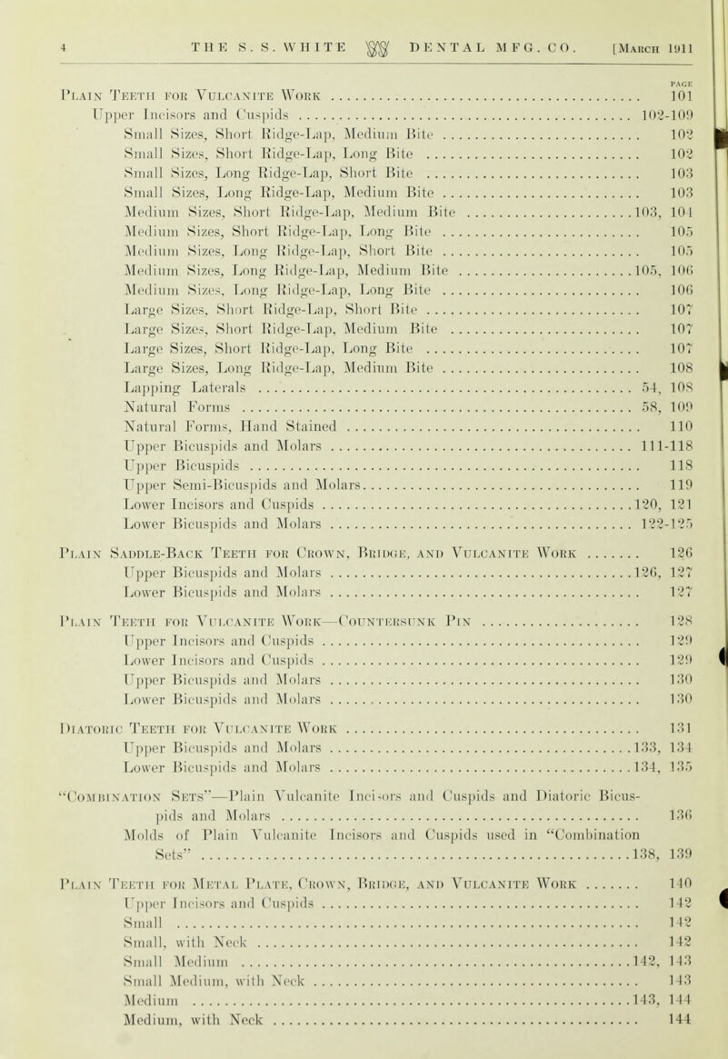 PAGE Plain Teeth for Vulcanite Work 101 Upper Incisors and Cuspids 102-109 Small Sizes, Short Ridge-Lap, Medium Bite 102 Small Sizes, Short Ridge-Lap, Long Bite 102 Small Sizes, Long Ridge-Lap, Short Bite 103 Small Sizes, Long Ridge-Lap, Medium Bite 103 Medium Sizes, Short Ridge-Lap, Medium Bite 10:3, 10 1 Medium Sizes, Short Ridge-Lap, Long Bite 105 Medium Sizes, Long Ridge-Lap, Short Bite 105 Medium Sizes, Long Ridge-Lap, Medium Bite 105, 106 Medium Sizes, Long Ridge-Lap, Long Bite 10(5 Large Sizes, Short Ridge-Lap, Short Bite 107 Large Sizes, Short Ridge-Lap, Medium Bite 107 Large Sizes, Short Ridge-Lap, Long Bite 107 Large Sizes, Long Ridge-Lap, Medium Bite 108 Lapping Laterals 54, 10S Natural Forms 58, 109 Natural Forms, Hand Stained 110 Upper Bicuspids and Molars 111-118 Upper Bicuspids 118 Upper Semi-Bicuspids and Molars 119 Lower Incisors and Cuspids 120, 121 Lower Bicuspids and Molars 122-125 Plain Saddle-Back Teeth for Crown, Bridge, and Vulcanite Work 120 Upper Bicuspids and Molars 126, 127 Lower Bicuspids and Molars 127 Plain Teeth for Vulcanite Work—Countersunk Pin 12S Upper Incisors and Cuspids 129 Lower Incisors and Cuspids 129 Upper Bicuspids and Molars 130 Lower Bicuspids and Molars 130 Diatoric Teeth for Vulcanite Work 131 Upper Bicuspids and Molars 133, 134 Lower Bicuspids and Molars 134, 135 ''Comuixation Sets—Plain Vulcanite Incisors and Cuspids and Diatoric Bicus- pids and Molars 136 fluids of Plain Vulcanite Incisors and Cuspids used in Combination Sets 138, 139 Plain Teeth poh Metal Plate, Crown, Bridge, and Vulcanite Work 1 in Upper Incisors and Cuspids 142 Small 112 Small, with Neck 142 Small Medium 142, 143 Small Medium, with Neck 143 Medium 143, 144 Medium, with Neck 144