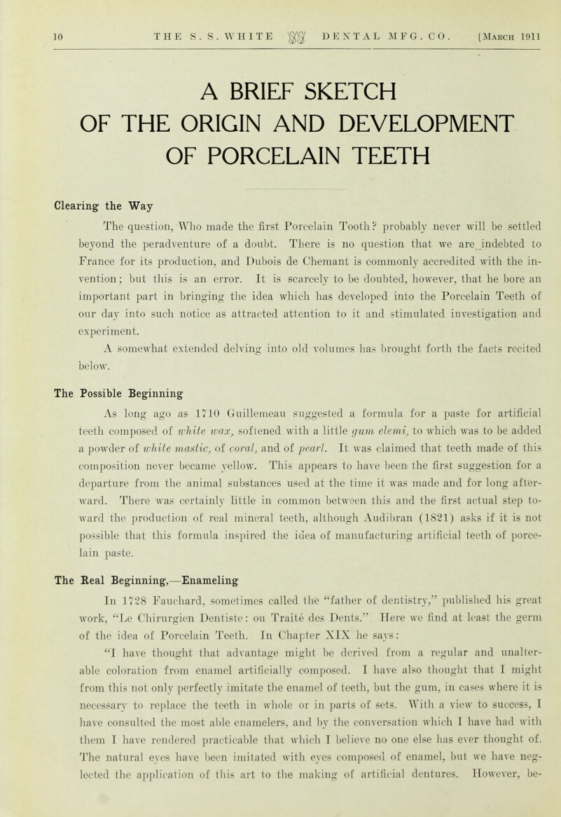 A BRIEF SKETCH OF THE ORIGIN AND DEVELOPMENT OF PORCELAIN TEETH Clearing the Way The question, Who made the first Porcelain Tooth ? probably never will be settled beyond the peradventure of a doubt. There is no question that we are indebted to France for its production, and Dubois de Chemant is commonly accredited with the in- vention; but this is an error. It is scarcely to be doubted, however, that he bore an important part in bringing the idea which has developed into the Porcelain Teeth of our day into such notice as attracted attention to it and stimulated investigation and experiment. A somewhat extended delving into old volumes has brought forth the facts recited below. The Possible Beginning As long ago as 1710 Guillemeau suggested a formula for a paste for artificial teeth composed of white wax, softened with a little gum elemi, to which was to be added a powder of white mastic, of coral, and of pearl. It was claimed that teeth made of this composition never became yellow. This appears to have been the first suggestion for a departure from the animal substances used at the time it was made and for long after- ward. There was certainly little in common between this and the first actual step to- ward the production of real mineral teeth, although Audibran (1821) asks if it is not possible that this formula inspired the idea of manufacturing artificial teeth of porce- lain paste. The Real Beginning,—Enameling In 1728 Fauchard, sometimes called the father of dentistry, published his great work, Le Chirurgien Dentiste: ou Traite des Dents.. Here we find at least the germ of the idea of Porcelain Teeth. In Chapter XIX he says: I have thought that advantage might be derived from a regular and unalter- able coloration from enamel artificially composed. I have also thought that I might from this not only perfectly imitate the enamel of teeth, but the gum. in cases where it is necessary to replace the teeth in whole or in parts of sets. With a view to success, I have consulted the most able enamelers, and by the conversation which I have had with them I have rendered practicable that which I believe no one else has ever thought of. The natural eyes have been imitated with eyes composed of enamel, but we have neg- lected the application of this ait to the making of artificial dentures. However, be-