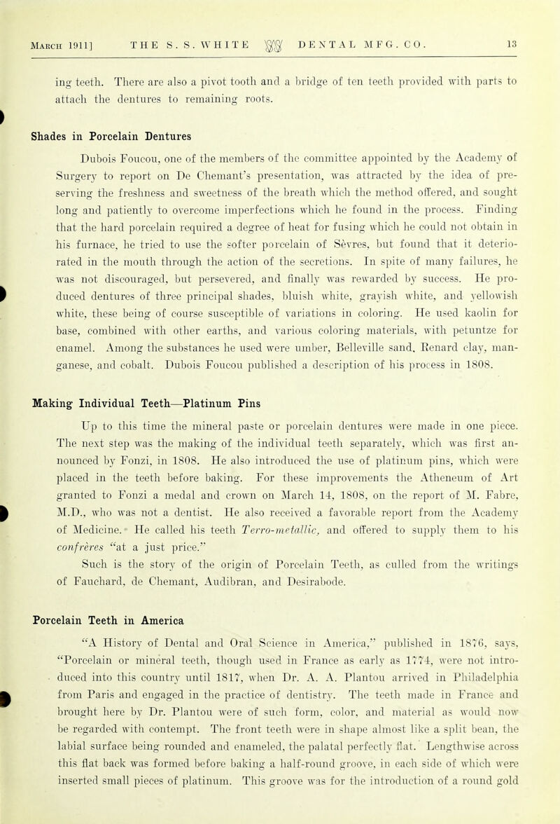 ing teeth. There are also a pivot tooth and a bridge of ten teeth provided with parts to attach the dentures to remaining roots. Shades in Porcelain Dentures Dubois Foueou, one of the members of the committee appointed by the Academy of Surgery to report on De Chemant's presentation, was attracted by the idea of pre- serving the freshness and sweetness of the breath which the method offered, and sought long and patiently to overcome imperfections which he found in the process. Finding that the hard porcelain required a degree of heat for fusing which he could not obtain in his furnace, he tried to use the softer porcelain of Sevres, but found that it deterio- rated in the mouth through the action of the secretions. In spite of many failures, he was not discouraged, but persevered, and finally was rewarded by success. He pro- duced dentures of three principal shades, bluish white, grayish white, and yellowish white, these being of course susceptible of variations in coloring. He used kaolin for base, combined with other earths, and various coloring materials, with petuntze for enamel. Among the substances he used were umber, Belleville sand. Renard clay, man- ganese, and cobalt. Dubois Foueou published a description of his process in 1808. Making Individual Teeth—Platinum Pins Up to this time the mineral paste or porcelain dentures were made in one piece. The next step was the making of the individual teeth separately, which was first an- nounced by Fonzi, in 1808. He also introduced the use of platinum pins, which were placed in the teeth before baking. For these improvements the Atheneum of Art granted to Fonzi a medal and crown on March 14, 1808, on the report of M. Fabre, M.D., who was not a dentist. He also received a favorable report from the Academy of Medicine. He called his teeth Terro-metallic, and offered to supply them to his confreres at a just price. Such is the story of the origin of Porcelain Teeth, as culled from the writings of Fauchard, de Chemant, Audibran, and Desirabode. Porcelain Teeth in America A History of Dental and Oral Science in America, published in 1876, says, Porcelain or mineral teeth, though used in France as early as 177-1, were not intro- • duced into this country until 1817, when Dr. A. A. Plantou arrived in Philadelphia from Paris and engaged in the practice of dentistry. The teeth made in France and brought here by Dr. Plantou were of such form, color, and material as would now be regarded with contempt. The front teeth were in shape almost like a split bean, the labial surface being rounded and enameled, the palatal perfectly flat. Lengthwise across this flat back was formed before baking a half-round groove, in each side of which were inserted small pieces of platinum. This groove was for the introduction of a round gold