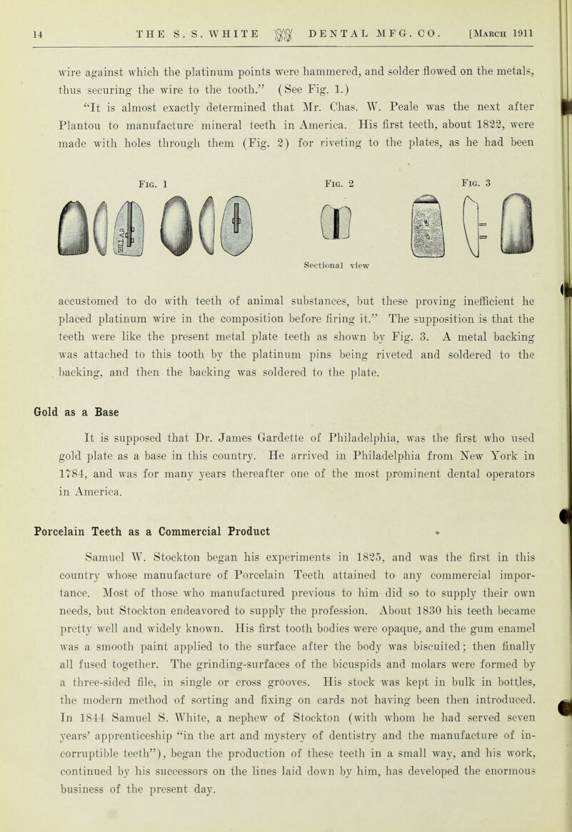 wire against which the platinum points were hammered, and solder flowed on the metals, thus securing the wire to the tooth. (See Fig. 1.) It is almost exactly determined that Mr. Chas. W. Peale was the next after Plantou to manufacture mineral teeth in America. His first teeth, about 1822, were made with holes through them (Fig. 2) for riveting to the plates, as he had been Fig. 1 Fig. 2 Fig. 3 Sectional view accustomed to do with teeth of animal substances, but these proving inefficient he placed platinum wire in the composition before firing it. The supposition is that the teeth were like the present metal plate teeth as shown by Fig. 3. A metal backing was attached to this tooth by the platinum pins being riveted and soldered to the backing, and then the backing was soldered to the plate. Gold as a Base It is supposed that Dr. James Gardette of Philadelphia, was the first who used gold plate as a base in this country. He arrived in Philadelphia from New York in 1784, and was for many years thereafter one of the most prominent dental operators in America. Porcelain Teeth as a Commercial Product Samuel W. Stockton began his experiments in 1825, and was the first in this country whose manufacture of Porcelain Teeth attained to any commercial impor- tance. Most of those who manufactured previous to him did so to supply their own needs, but Stockton endeavored to supply the profession. About 1830 his teeth became pretty well and widely known. His first tooth bodies were opaque, and the gum enamel was a smooth paint applied to the surface after the body was biscuited; then finally all fused together. The grinding-surfaces of the bicuspids and molars were formed by a three-sided file, in single or cross grooves. His stock was kept in bulk in bottles, the modern method of sorting and fixing on cards not having been then introduced. In 18-14 Samuel S. White, a nephew of Stockton (with whom he had served seven years' apprenticeship in the art and mystery of dentistry and the manufacture of in- corruptible teeth), began the production of these teeth in a small way, and his work, continued by his successors on the lines laid down by him, has developed the enormous business of the present day.