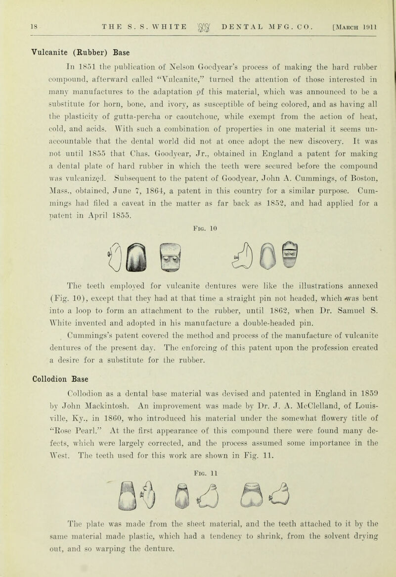 Vulcanite (Rubber) Base In 1851 the publication of Nelson Goedyear's process of making the hard rubber compound, afterward called Vulcanite, turned the attention of those interested in many manufactures to the adaptation pf this material, which was announced to be a substitute for horn, bone, and ivory, as susceptible of being colored, and as having all the plasticity of gutta-percha or caoutchouc, while exempt from the action of heat, cold, and acids. With such a combination of properties in one material it seems un- accountable that the dental world did not at once adopt the new discovery. It was not until 1855 that Chas. Goodyear, Jr., obtained in England a patent for making a denial plate of hard rubber in which the teeth were secured before the compound was vulcanized. Subsequent to the patent of Goodyear, John A. Cummings, of Boston, Mass.. obtained, June 7, 1864, a patent in this country for a similar purpose. Cum- mings had filed a caveat in the matter as far back as 1852, and had applied for a patent in April 1855. Fig. 10 The teeth employed for vulcanite dentures were like the illustrations annexed (Fig. 10), except that they had at that time a straight pin not headed, which «was bent into a loop to form an attachment to the rubber, until 1862, when Dr. Samuel S. White invented and adopted in his manufacture a double-headed pin. Cummings's patent covered the method and process of the manufacture of vulcanite dentures of the present day. The enforcing of this patent upon the profession created a desire for a substitute for the rubber. Collodion Base Collodion as a dental base material was devised and patented in England in 1859 by John Mackintosh. An improvement was made by Dr. J. A. McClelland, of Louis- ville, Ky., in 1860, who introduced his material under the somewhat flowery title of Bose Pearl. At the first appearance of this compound there were found many de- fects, which were largely corrected, and the process assumed some importance in the West. The teeth used for this work are shown in Fig. 11. Fig. 11 The plate was made from the sheet material, and the teeth attached to it by the same material made plastic, which had a tendency to shrink, from the solvent drying out. and so warping the denture.