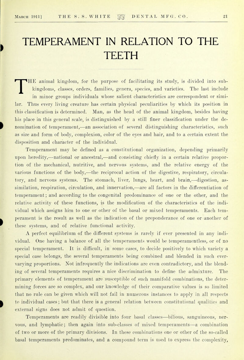 TEMPERAMENT IN RELATION TO THE TEETH THE animal kingdom, for the purpose of facilitating its study, is divided into sub- kingdoms, classes, orders, families, genera, species, and varieties. The last include in minor groups individuals whose salient characteristics are correspondent or simi- lar. Thus every living creature has certain physical peculiarities by which its position in this classification is determined. Man, as the head of the animal kingdom, besides having his place in this general scale, is distinguished by a still finer classification under the de- nomination of temperament,—an association of several distinguishing characteristics, such as size and form of body, complexion, color of the eyes and hair, and to a certain extent the disposition and character of the individual. Temperament may be defined as a constitutional organization, depending primarily upon heredity,—national or ancestral,—and consisting chiefly in a certain relative propor- tion of the mechanical, nutritive, and nervous systems, and the relative energy of the various functions of the body,—the reciprocal action of the digestive, respiratory, circula- tory, and nervous systems. The stomach, liver, lungs, heart, and brain,—digestion, as- similation, respiration, circulation, and innervation,—are all factors in the differentiation of temperament; and according to the congenital predominance of one or the other, and the relative activity of these functions, is the modification of the characteristics of the indi- vidual which assigns him to one or other of the basal or mixed temperaments. Each tem- perament is the result as well as the indication of the preponderance of one or another of these systems, and of relative functional activity. A perfect equilibrium of the different systems is rarely if ever presented in any indi- vidual. One having a balance of all the temperaments would be temperamentless, or of no special temperament. It is difficult, in some cases, to decide positively to which variety a special case belongs, the several temperaments being combined and blended in such ever- varying proportions. Not infrequently the indications are even contradictory, and the blend- ing of several temperaments requires a nice discrimination to define the admixture. The primary elements of temperament are susceptible of such manifold combinations, the deter- mining forces are so complex, and our knowledge of their comparative values is so limited that no rule can be given which will not fail in numerous instances to apply in all respects to individual cases; but that there is a general relation between constitutional qualities and external signs does not admit of question. Temperaments are readily divisible into four basal classes—bilious, sanguineous, ner- vous, and lymphatic; then again into sub-classes of mixed temperaments—a combination of two or more of the primary divisions. In these combinations one or other of the so-called basal temperaments predominates, and a compound term is used to express the complexity,