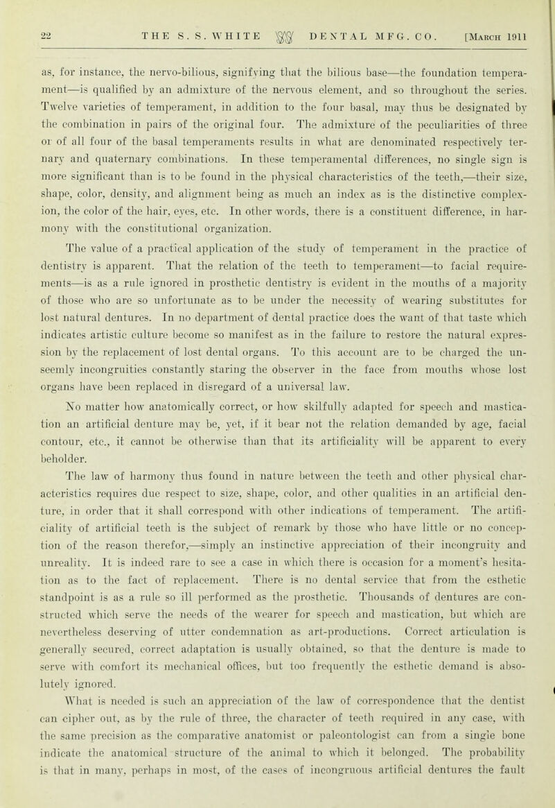 as, for instance, the nervo-bilious, signifying that the bilious base—the foundation tempera- ment—is qualified by an admixture of the nervous element, and so throughout the series. Twelve varieties of temperament, in addition to the four basal, may thus be designated by the combination in pairs of the original four. The admixture of the peculiarities of three or of all four of the basal temperaments results in what are denominated respectively ter- nary and quaternary combinations. In these temperamental differences, no single sign is more significant than is to be found in the physical characteristics of the teeth,—their size, shape, color, density, and alignment being as much an index as is the distinctive complex- ion, the color of the hair, eyes, etc. In other words, there is a constituent difference, in har- mony with the constitutional organization. The value of a practical application of the study of temperament in the practice of dentistry is apparent. That the relation of the teeth to temperament—to facial require- ments—is as a rule ignored in prosthetic dentistry is evident in the mouths of a majority of those who are so unfortunate as to be under the necessity of wearing substitutes for lost natural dentures. In no department of dental practice does the want of that taste which indicates artistic culture become so manifest as in the failure to restore the natural expres- sion by the replacement of lost dental organs. To this account are to be charged the un- seemly incongruities constantly staring the observer in the face from mouths whose lost organs have been replaced in disregard of a universal law. No matter how anatomically correct, or how skilfully adapted for speech and mastica- tion an artificial denture may be, yet, if it bear not the relation demanded by age, facial contour, etc., it cannot be otherwise than that its artificiality will be apparent to every beholder. The law of harmony thus found in nature between the teeth and other physical char- acteristics requires due respect to size, shape, color, and other qualities in an artificial den- ture, in order that it shall correspond with other indications of temperament. The artifi- ciality of artificial teeth is the subject of remark by those who have little or no concep- tion of the reason therefor,—simply an instinctive appreciation of their incongruity and unreality. It is indeed rare to see a case in which there is occasion for a moment's hesita- tion as to the fact of replacement. There is no dental service that from the esthetic standpoint is as a rule so ill performed as the prosthetic. Thousands of dentures are con- structed which serve the needs of the wearer for speech and mastication, but which are nevertheless deserving of utter condemnation as art-productions. Correct articulation is generally secured, correct adaptation is usually obtained, so that the denture is made to serve with comfort its mechanical offices, but too frequently the esthetic demand is abso- lutely ignored. What is needed is such an appreciation of the law of correspondence that the dentist can cipher out, as by the rule of three, the character of teeth required in any case, with the same precision as the comparative anatomist or paleontologist can from a single bone indicate the anatomical structure of the animal to which it belonged. The probability is that in many, perhaps in most, of the cases of incongruous artificial dentures the fault