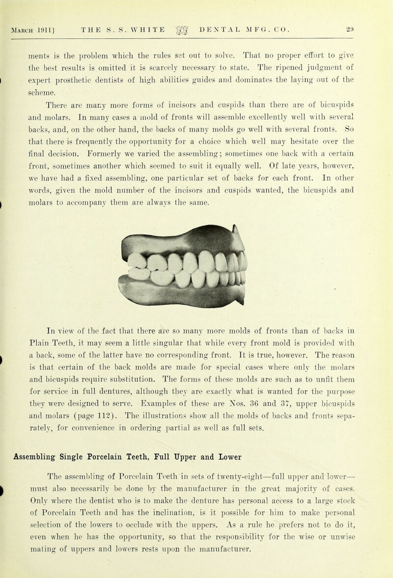 ments is the problem which the rules set out to solve. That no proper effort to give the best results is omitted it is scarcely necessary to state. The ripened judgment of expert prosthetic dentists of high abilities guides and dominates the laying out of the scheme. There are many more forms of incisors and cuspids than there are of bicuspids and molars. In many cases a mold of fronts will assemble excellently well with several backs, and, on the other hand, the backs of many molds go well with several fronts. So that there is frequently the opportunity for a choice which well may hesitate over the final decision. Formerly we varied the assembling; sometimes one back with a certain front, sometimes another which seemed to suit it equally well. Of late years, however, we have had a fixed assembling, one particular set of backs for each front. In other words, given the mold number of the incisors and cuspids wanted, the bicuspids and molars to accompany them are always the same. In view of the fact that there are so many more molds of fronts than of backs in Plain Teeth, it may seem a little singular that while every front mold is provided with a back, some of the latter have no corresponding front. It is true, however. The reason is that certain of the back molds are made for special cases where only the molars and bicuspids require substitution. The forms of these molds are such as to unfit them for service in full dentures, although they are exactly what is wanted for the purpose they were designed to serve. Examples of these are Nos. 36 and 37, upper bicuspids and molars (page 112). The illustrations show all the molds of backs and fronts sepa- rately, for convenience in ordering partial as well as full sets. Assembling Single Porcelain Teeth, Full Upper and Lower The assembling of Porcelain Teeth in sets of twenty-eight—full upper and lower— must also necessarily be done by the manufacturer in the great majority of cases. Only where the dentist who is to make the denture has personal access to a large stock of Porcelain Teeth and has the inclination, is it possible for him to make personal selection of the lowers to occlude with the uppers. As a rule he prefers not to do it, even when he has the opportunity, so that the responsibility for the wise or unwise mating of uppers and lowers rests upon the manufacturer.