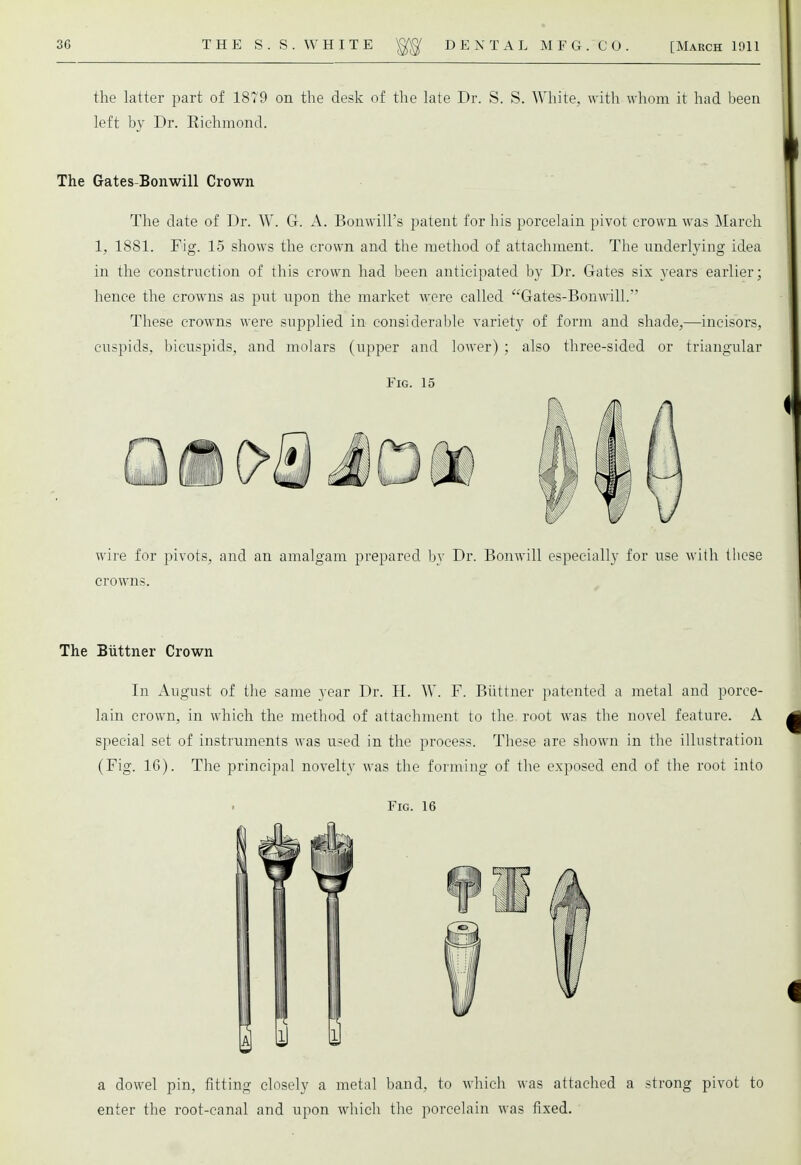 the latter part of 1879 on the desk of the late Dr. S. S. White, with whom it had been left by Dr. Eichmond. The Gates-Bonwill Crown The date of Dr. W. G. A. BonwilFs patent for his porcelain pivot crown was March 1, 1881. Fig. 15 shows the crown and the method of attachment. The underlying idea in the construction of this crown had been anticipated by Dr. Gates six years earlier; hence the crowns as put upon the market were called Gates-Bonwill. These crowns were supplied in considerable variety of form and shade,—incisors, cuspids, bicuspids, and molars (upper and lower) ; also three-sided or triangular Fig. 15 wire for pivots, and an amalgam prepared by Dr. Bonwill especially for use with these crowns. The Biittner Crown In August of the same year Dr. H. W. F. Biittner patented a metal and porce- lain crown, in which the method of attachment to the root was the novel feature. A special set of instruments was used in the process. These are shown in the illustration (Fig. 16). The principal novelty was the forming of the exposed end of the root into Fig. 16 a dowel pin, fitting closely a metal band, to which was attached a strong pivot to enter the root-canal and upon which the porcelain was fixed.