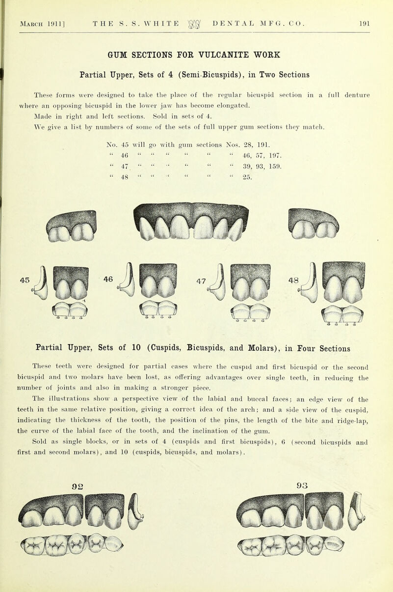 GUM SECTIONS FOR VULCANITE WORK Partial Upper, Sets of 4 (Semi-Bicuspids), in Two Sections These forms were designed to take the place of the regular bicuspid section in a full denture where an opposing bicuspid in the lower jaw has become elongated. Made in right and left sections. Sold in sets of 4. We give a list by numbers of some of the sets of full upper gum sections they match. No. 45 will go with gum sections Nos. 28, 191.  46       46, 57, 197.  47    '•   39, 93, 159.  48       25. Partial Upper, Sets of 10 (Cuspids, Bicuspids, and Molars), in Four Sections These teeth were designed for partial cases where the cuspid and first bicuspid or the second bicuspid and two molars have been lost, as offering advantages over single teeth, in reducing the number of joints and also in making a stronger piece. The illustrations show a perspective view of the labial and buccal faces; an edge view of the teeth in the same relative position, giving a correct idea of the arch; and a side view of the cuspid, indicating the thickness of the tooth, the position of the pins, the length of the bite and ridge-lap, the curve of the labial face of the tooth, and the inclination of the gum. Sold as single blocks, or in sets of 4 (cuspids and first bicuspids), 6 (second bicuspids and first and second molars), and 10 (cuspids, bicuspids, and molars). 92 93