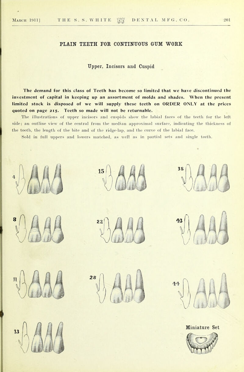 PLAIN TEETH FOR CONTINUOUS GUM WORK Upper, Incisors and Cuspid The demand for this class of Teeth has become so limited that we have discontinued the investment of capital in keeping up an assortment of molds and shades. When the present limited stock is disposed of we will supply these teeth on ORDER ONLY at the prices quoted on page 215. Teeth so made will not be returnable. The illustrations of upper incisors and cuspids show the labial faces of the teeth for the left side; an outline view of the central from the median approximal surface, indicating the thickness of the tooth, the length of the bite and of the ridge-lap, and the curve of the labial face. Sold in full uppers and lowers matched, as well as in partial sets and single teeth.