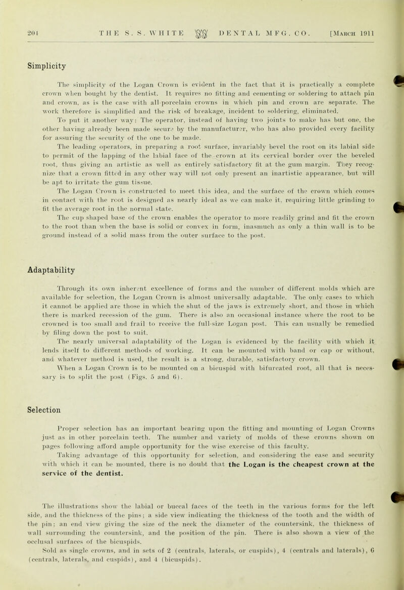 Simplicity The simplicity of the Logan Crown is evident in the fact that it is practically a complete crown when bought by the dentist. It requires no fitting and cementing or soldering to attach pin and crown, as is the case with all-porcelain crowns in which pin and crown are separate. The work therefore is simplified and the risk of breakage, incident to soldering, eliminated. To put it another way: The operator, instead of haying two joints to make has but one. the other having already been made secure by the manufacturer, who has also provided every facility for assuring the security of the one to be made. The leading operators, in preparing a root surface, invariably bevel the root on its labial side to permit of the lapping of the labial face of the crown at its cervical border over the beveled root, thus giving an artistic as well as entirely satisfactory fit at the gum margin. They recog- nize that a crown fitted in any other way will not only present an inartistic appearance, but will be apt to irritate the gum tissue. The Logan Crown is constructed to meet this idea, and the surface of the crown which conies in contact with the root is designed as nearly ideal as we can make it. requiring little grinding to fit the average root in the normal state. The cup shaped base of the crown enables the operator to more readily grind and fit the crown to the root than when the base is solid or convex in form, inasmuch as only a thin wall is to be ground instead of a solid mass from the outer surface to the post. Adaptability- Through its own inherent excellence of forms and the number of different molds which are available for selection, the Logan Crown is almost universally adaptable. The only cases to which it cannot be applied are those in which the shut of the jaws is extremely short, and those in which there is marked recession of the gum. There is also an occasional instance where the root to be crowned is too small and frail to receive the full-size Logan post. This can usually be remedied by filing down the post to suit. The nearly universal adaptability of the Logan is evidenced by the facility with which it lends itself to different methods of working. It can be mounted with band or cap or without, and whatever method is used, the result is a strong, durable, satisfactory crown. When a Logan Crown is to be mounted on a bicuspid with bifurcated root, all that is neces- sary is to split the post (Figs. 5 and 6). Selection Proper selection has an important bearing upon the fitting and mounting of Logan Crowns just as in other porcelain teeth. The number and variety of molds of these crowns shown on pages following afford ample opportunity for the wise exercise of this faculty. Taking advantage of this opportunity for selection, and considering the ease and security with which it can be mounted, there is no doubt that the Logan is the cheapest crown at the service of the dentist. The illustrations show the labial or buccal faces of the teeth in the various forms for the left side, and the thickness of the pins; a side view indicating the thickness of the tooth and the width of the pin: an end view giving the size of the neck the diameter of the countersink, the thickness of wall surrounding the countersink, and the position of the pin. There is also shown a view of the occlusal surfaces of the bicuspids. Sold as single crowns, and in sets of 2 (centrals, laterals, or cuspids), 4 (centrals and laterals), G (centrals, laterals, and cuspids), and 4 (bicuspids).