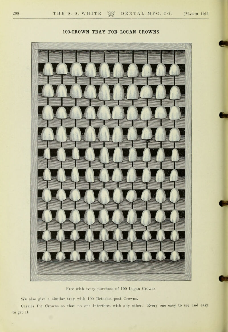 100-CROWN TRAY FOR LOGAN CROWNS Free with every purchase of 100 Logan Crowns We also give a similar tray with 100 Detached-post Crowns. Carries the Crowns so that no one interferes with any other. Every one easy to see and easy to get at.