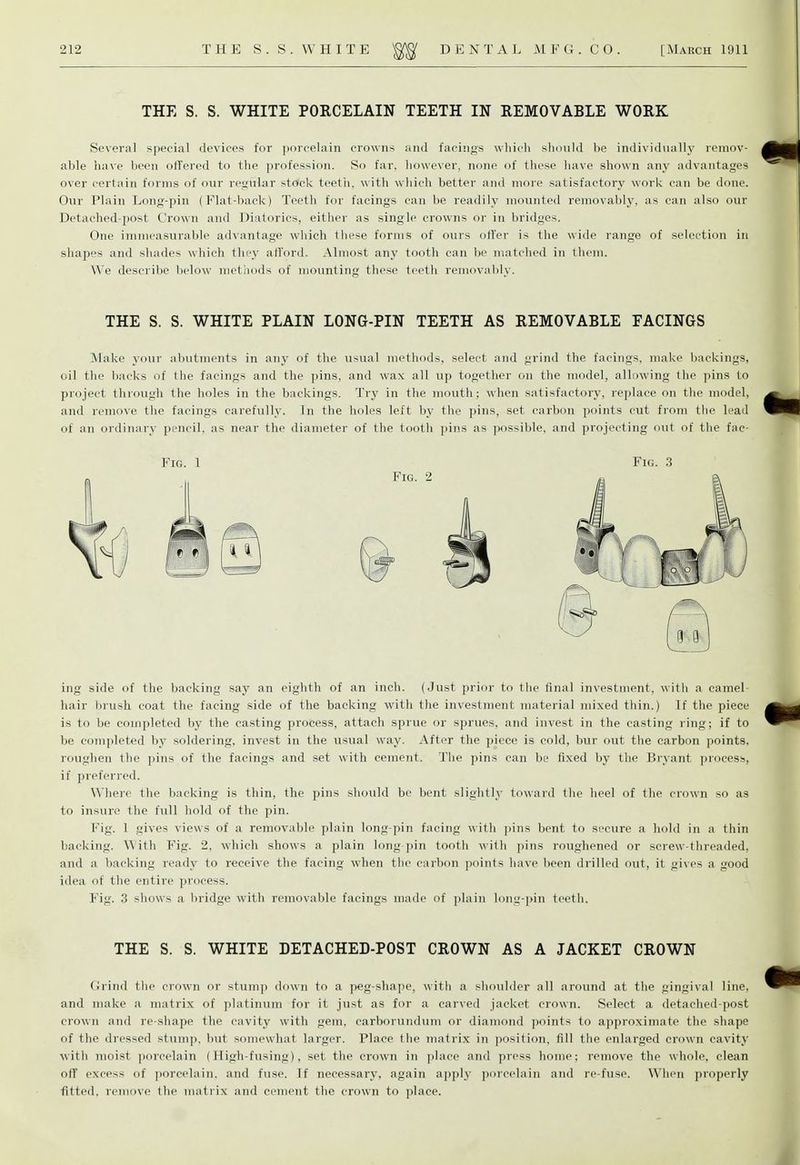 THE S. S. WHITE PORCELAIN TEETH IN REMOVABLE WORK Several special devices for porcelain crowns and facings which should be individually remov- able have been offered to the profession. So far, however, none of these have shown any advantages over certain forms of our regular stack teeth, with which better and more satisfactory work can be done. Our Plain Long-pin (Flat-back) Teeth for facings can be readily mounted removably, as can also our Detached-post Crown and Diatorics, either as single crowns or in bridges. One immeasurable advantage which these forms of ours offer is the wide range of selection in shapes and shades which they afford. Almost any tooth can be matched in them. We describe below methods of mounting these teeth removably. THE S. S. WHITE PLAIN LONG-PIN TEETH AS REMOVABLE FACINGS Make your abutments in any of the usual methods, select and grind the facings, make backings, oil the backs of the facings and the pins, and wax all up together on the model, allowing the pins to project through the holes in the backings. Try in the mouth; when satisfactory, replace on the model, and remove the facings carefully. In the holes left by the pins, set carbon points cut from the lead of an ordinary pencil, as near the diameter of the tooth pins as possible, and projecting out of the fnc- Fig. 1 Fig. 3 ing side of the backing say an eighth of an inch. (Just prior to the final investment, with a camel- hair brush coat the facing side of the backing with the investment material mixed thin.) If the piece is to be completed by the casting process, attach sprue or sprues, and invest in the casting ring; if to be completed by soldering, invest in the usual way. After the piece is cold, bur out the carbon points, roughen the pins of the facings and set with cement. The pins can be fixed by the Bryant process, if preferred. Where the backing is thin, the pins should be bent slightly toward the heel of the crown so as to insure the full hold of the pin. Fig. 1 gives views of a removable plain long-pin facing with pins bent to secure a hold in a thin backing. With Fig. 2, which shows a plain long pin tooth with pins roughened or screw-threaded, and a backing ready to receive the facing when the carbon points have been drilled out, it gives a good idea of the entire process. Fig. 3 shows a bridge with removable facings made of plain long-pin teeth. THE S. S. WHITE DETACHED-POST CROWN AS A JACKET CROWN Grind the crown or stump down to a peg-shape, with a shoulder all around at the gingival line, and make a matrix of platinum for it just as for a carved jacket crown. Select a detached-post crown and re-shape the cavity with gem. carborundum or diamond points to approximate the shape of the dressed stump, but somewhat larger. Place the matrix in position, fill the enlarged crown cavity with moist porcelain (High-fusing), set the crown in place and press home: remove the whole, clean oil' excess of porcelain, and fuse. If necessary, again apply porcelain and re-fuse. When properly fitted, remove the matrix and cement the crown to place.