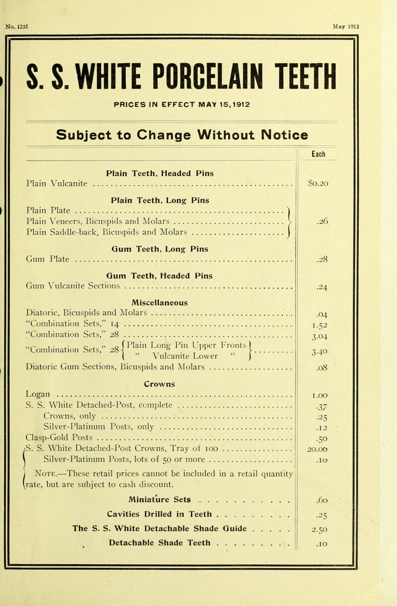 S. S. WHITE PORCELAIN TEETH PRICES IN EFFECT MAY 15,1912 Subject to Change Without Notice Plain Teeth, Headed Pins Plain Vulcanite Plain Teeth, Long Pins Plain Plate Plain Veneers, Bicuspids and Molars Plain Saddle-back, Bicuspids and Molars Gum Teeth, Long Pins Gum Plate Gum Teeth, Headed Pins Gum Vulcanite Sections ' Miscellaneous Diatoric, Bicuspids and Molars Combination Sets, 14 Combination Sets, 28 ur- 1 • x- c 4.  o [Plain Loup Pin Upper Fronts) Combination Sets, 28 \ ° 1 ^ \ (  Vulcanite Lower  j Diatoric Gum Sections, Bicuspids and Molars Crowns Logan S. S. White Detached-Post, complete Crowns, only Silver-Platinum Posts, only Clasp-Gold Posts iS. S. White Detached-Post Crowns, Tray of 100 Silver-Platinum Posts, lots of 50 or more j Note.—These retail prices cannot be included in a retail quantity (rate, but are subject to cash discount. Miniature Sets Cavities Drilled in Teeth The S. S. White Detachable Shade Guide Detachable Shade Teeth Each $0.20 .26 .24 .04 i-52 3-04 .08 1.00 •37 ■25 .12 •50 20.00 .10 .60 •25 2.50 .10