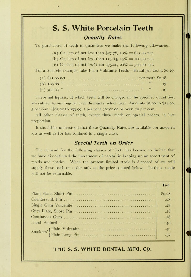 S. S. White Porcelain Teeth Quantity Rates To purchasers of teeth in quantities we make the following allowances: (a) On lots of not less than $27.78, 10% = $25.00 net. (b) On lots of not less than 117.64, 15% = 100.00 net. (c) On lots of not less than 375.00, 20% = 300.00 net. ' For a concrete example, take Plain Vulcanite Teeth,—Retail per tooth, $0.20. (a) $25.00 net per tooth $0.18 (b) 100.00    .17 (c) 300.00    .16 These net figures, at which teeth will be charged in the specified quantities, are subject to our regular cash discounts, which are: Amounts $5.00 to $24.99, 3 per cent.; $25.00 to $99.99, 5 per cent.; $100.00 or over, 10 per cent. All other classes of teeth, except those made on special orders, in like proportion. It should be understood that these Quantity Rates are available for assorted lots as well as for lots confined to a single class. Special Teeth on Order The demand for the following classes of Teeth has become so limited that we have discontinued the investment of capital in keeping up an assortment of molds and shades. When the present limited stock is disposed of we will supply these teeth on order only at the prices quoted below. Teeth so made will not be returnable. Plain Plate, Short Pin . . . Countersunk Pin Single Gum Vulcanite . . . Gum Plate, Short Pin . .. Continuous Gum Hand Stained ( Plain Vulcanite Smokers' \ { Plain Long Pin Each $0.28 .28 .28 .28 .28 .40 .40 •52 THE S. S. WHITE DENTAL MFG. CO.