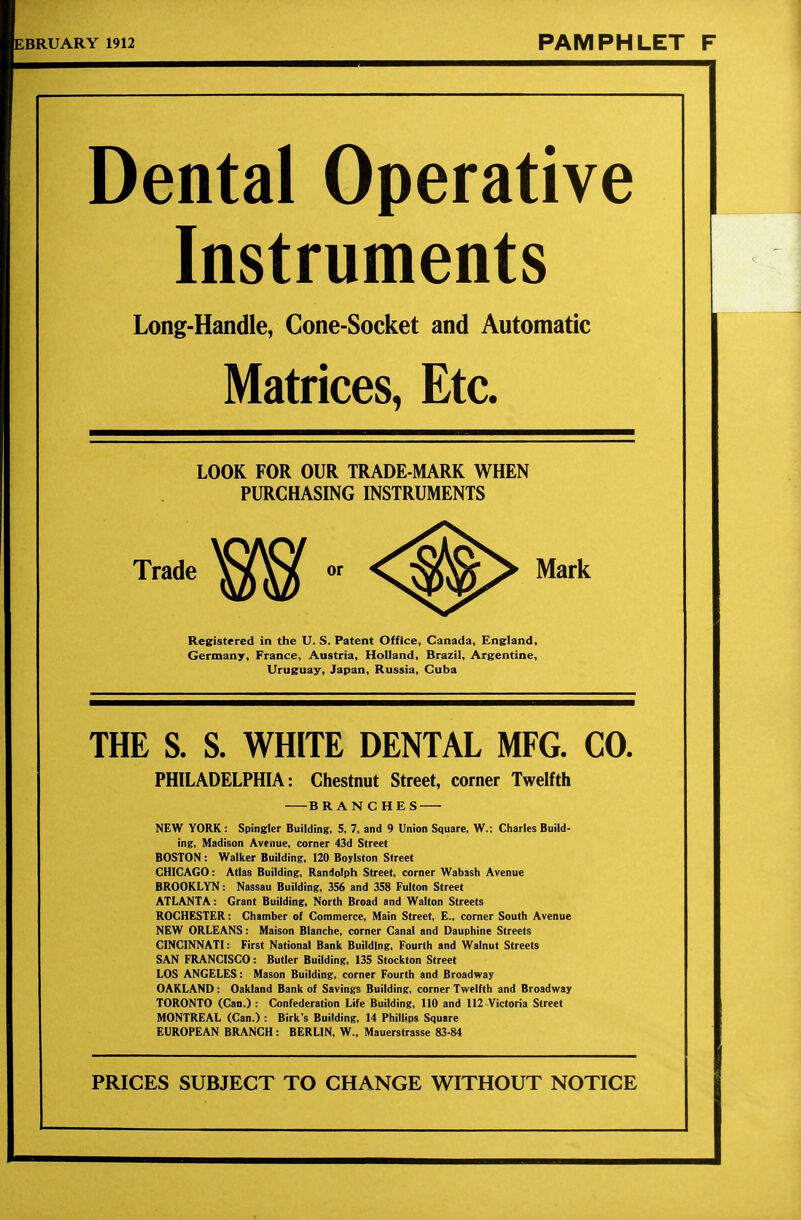 EBRUARY 1912 PAMPHLET F Dental Operative Instruments Long-Handle, Cone-Socket and Automatic Matrices, Etc. LOOK FOR OUR TRADE-MARK WHEN PURCHASING INSTRUMENTS Trade Mark Registered in the U. S. Patent Office, Canada, England, Germany, France, Austria, Holland, Brazil, Argentine, Uruguay, Japan, Russia, Cuba THE S. S. WHITE DENTAL MFG. CO. PHILADELPHIA: Chestnut Street, corner Twelfth BRANCHES NEW YORK: Spingler Building, 5, 7, and 9 Union Square, W.; Charles Build- ing, Madison Avenue, corner 43d Street BOSTON: Walker Building, 120 Boylston Street CHICAGO: Atlas Building, Randolph Street, corner Wabash Avenue BROOKLYN: Nassau Building, 356 and 358 Fulton Street ATLANTA: Grant Building, North Broad and Walton Streets ROCHESTER: Chamber of Commerce, Main Street, E., corner South Avenue NEW ORLEANS: Maison Blanche, corner Canal and Dauphine Streets CINCINNATI: First National Bank Building. Fourth and Walnut Streets SAN FRANCISCO: Butler Building, 135 Stockton Street LOS ANGELES: Mason Building, corner Fourth and Broadway OAKLAND: Oakland Bank of Savings Building, corner Twelfth and Broadway TORONTO (Can.) : Confederation Life Building, 110 and 112 Victoria Street MONTREAL (Can.) : Birk's Building, 14 Phillips Square EUROPEAN BRANCH: BERLIN, W., Mauerstrasse 83-84 PRICES SUBJECT TO CHANGE WITHOUT NOTICE